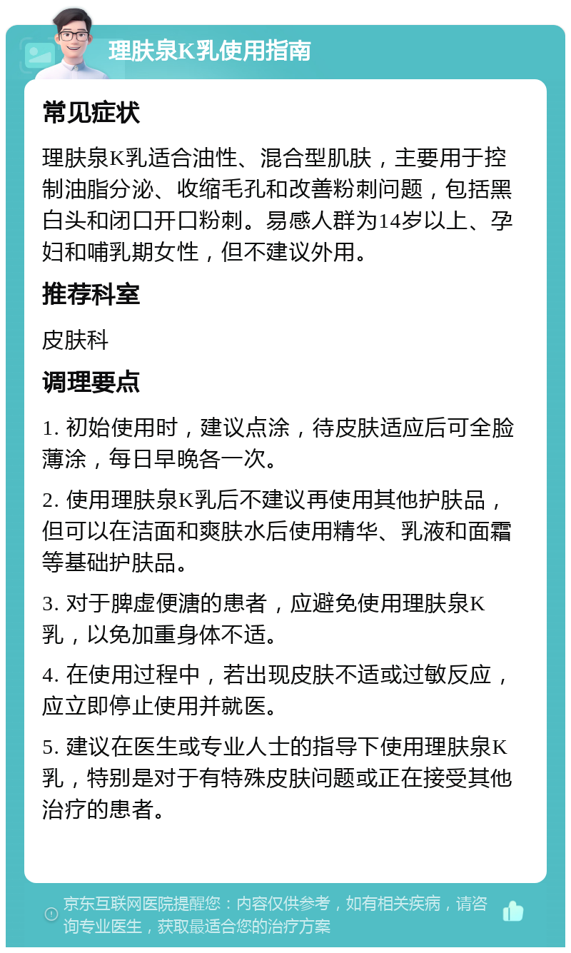 理肤泉K乳使用指南 常见症状 理肤泉K乳适合油性、混合型肌肤，主要用于控制油脂分泌、收缩毛孔和改善粉刺问题，包括黑白头和闭口开口粉刺。易感人群为14岁以上、孕妇和哺乳期女性，但不建议外用。 推荐科室 皮肤科 调理要点 1. 初始使用时，建议点涂，待皮肤适应后可全脸薄涂，每日早晚各一次。 2. 使用理肤泉K乳后不建议再使用其他护肤品，但可以在洁面和爽肤水后使用精华、乳液和面霜等基础护肤品。 3. 对于脾虚便溏的患者，应避免使用理肤泉K乳，以免加重身体不适。 4. 在使用过程中，若出现皮肤不适或过敏反应，应立即停止使用并就医。 5. 建议在医生或专业人士的指导下使用理肤泉K乳，特别是对于有特殊皮肤问题或正在接受其他治疗的患者。