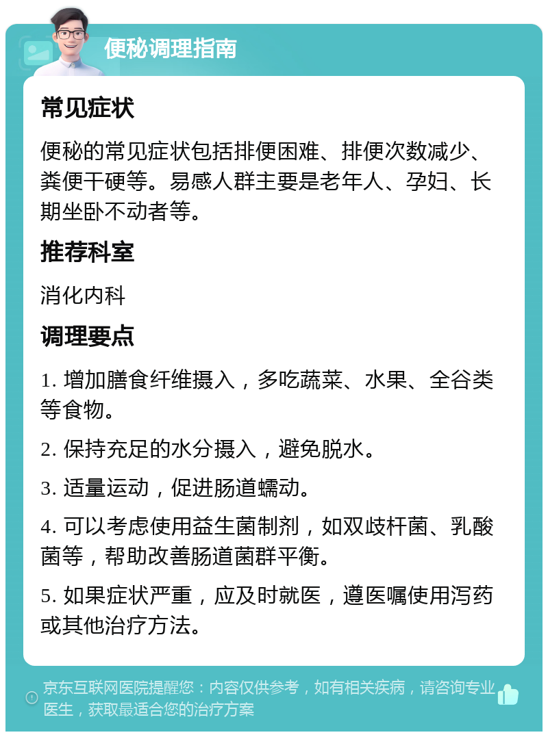 便秘调理指南 常见症状 便秘的常见症状包括排便困难、排便次数减少、粪便干硬等。易感人群主要是老年人、孕妇、长期坐卧不动者等。 推荐科室 消化内科 调理要点 1. 增加膳食纤维摄入，多吃蔬菜、水果、全谷类等食物。 2. 保持充足的水分摄入，避免脱水。 3. 适量运动，促进肠道蠕动。 4. 可以考虑使用益生菌制剂，如双歧杆菌、乳酸菌等，帮助改善肠道菌群平衡。 5. 如果症状严重，应及时就医，遵医嘱使用泻药或其他治疗方法。