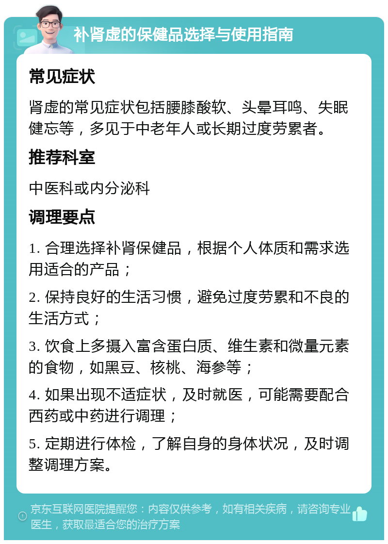 补肾虚的保健品选择与使用指南 常见症状 肾虚的常见症状包括腰膝酸软、头晕耳鸣、失眠健忘等，多见于中老年人或长期过度劳累者。 推荐科室 中医科或内分泌科 调理要点 1. 合理选择补肾保健品，根据个人体质和需求选用适合的产品； 2. 保持良好的生活习惯，避免过度劳累和不良的生活方式； 3. 饮食上多摄入富含蛋白质、维生素和微量元素的食物，如黑豆、核桃、海参等； 4. 如果出现不适症状，及时就医，可能需要配合西药或中药进行调理； 5. 定期进行体检，了解自身的身体状况，及时调整调理方案。