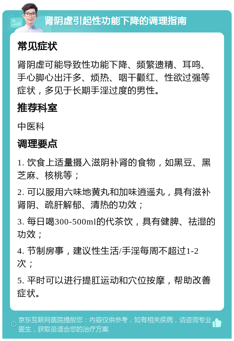 肾阴虚引起性功能下降的调理指南 常见症状 肾阴虚可能导致性功能下降、频繁遗精、耳鸣、手心脚心出汗多、烦热、咽干颧红、性欲过强等症状，多见于长期手淫过度的男性。 推荐科室 中医科 调理要点 1. 饮食上适量摄入滋阴补肾的食物，如黑豆、黑芝麻、核桃等； 2. 可以服用六味地黄丸和加味逍遥丸，具有滋补肾阴、疏肝解郁、清热的功效； 3. 每日喝300-500ml的代茶饮，具有健脾、祛湿的功效； 4. 节制房事，建议性生活/手淫每周不超过1-2次； 5. 平时可以进行提肛运动和穴位按摩，帮助改善症状。