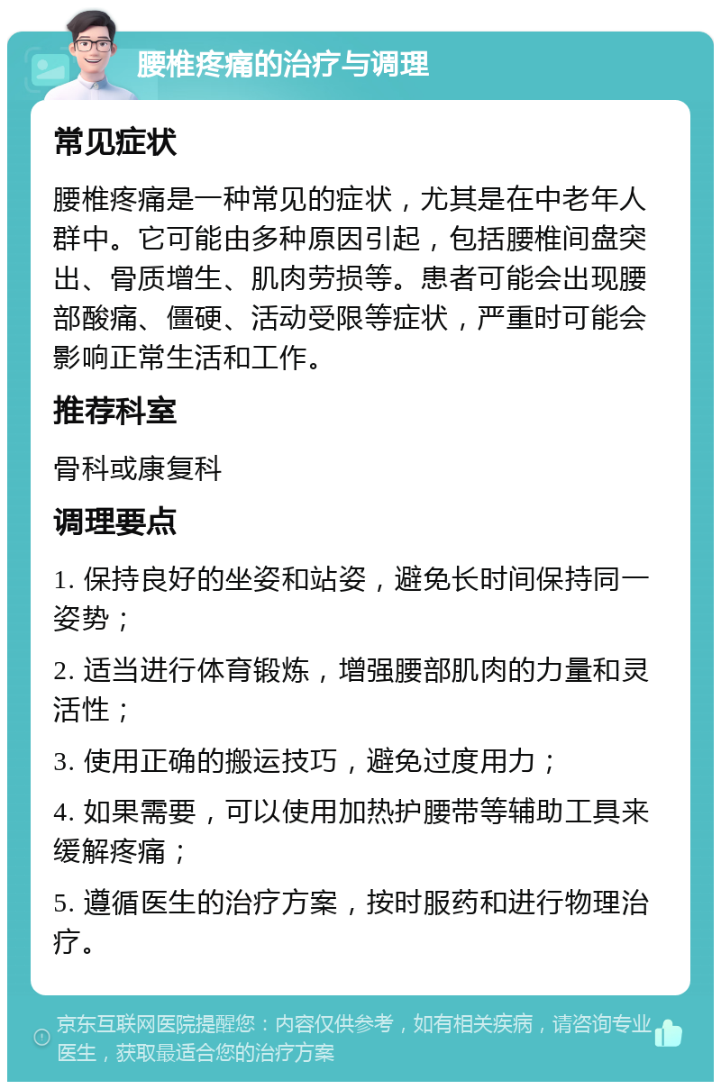 腰椎疼痛的治疗与调理 常见症状 腰椎疼痛是一种常见的症状，尤其是在中老年人群中。它可能由多种原因引起，包括腰椎间盘突出、骨质增生、肌肉劳损等。患者可能会出现腰部酸痛、僵硬、活动受限等症状，严重时可能会影响正常生活和工作。 推荐科室 骨科或康复科 调理要点 1. 保持良好的坐姿和站姿，避免长时间保持同一姿势； 2. 适当进行体育锻炼，增强腰部肌肉的力量和灵活性； 3. 使用正确的搬运技巧，避免过度用力； 4. 如果需要，可以使用加热护腰带等辅助工具来缓解疼痛； 5. 遵循医生的治疗方案，按时服药和进行物理治疗。