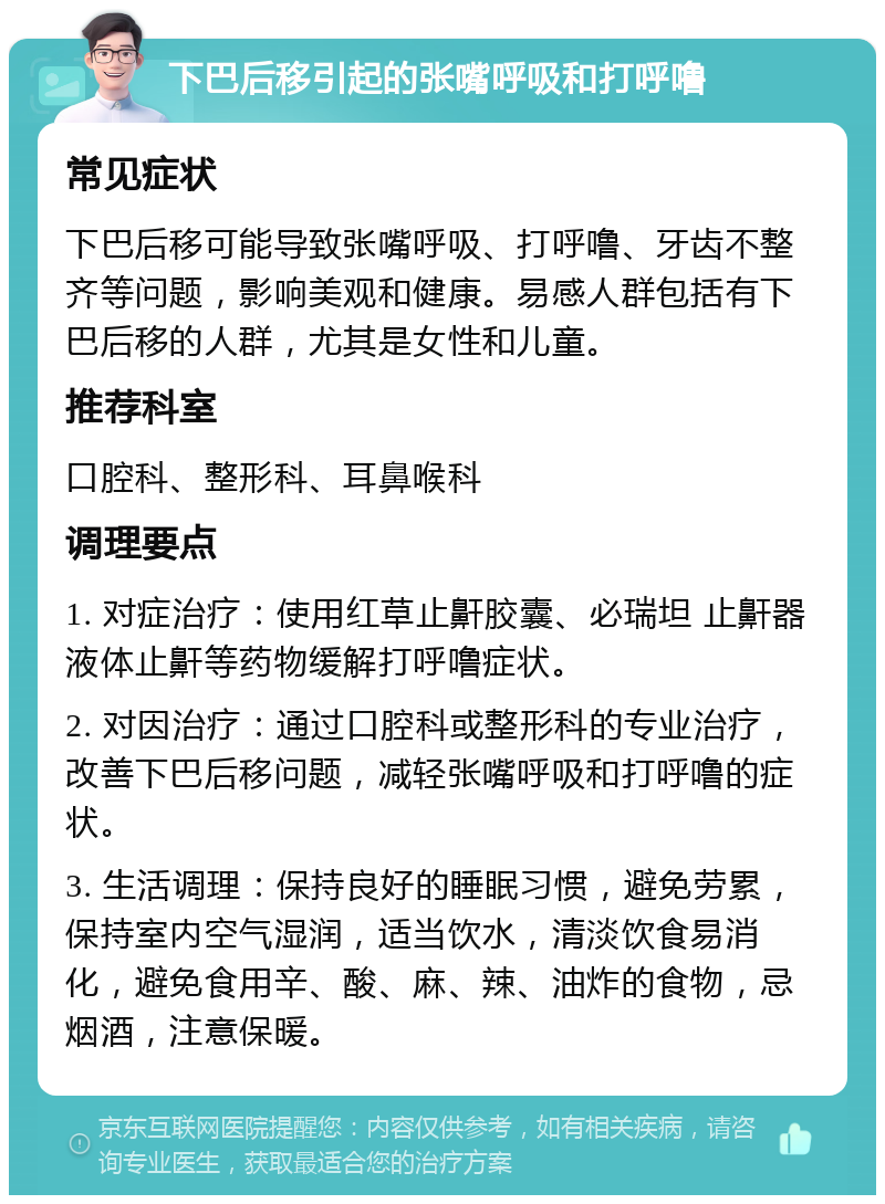 下巴后移引起的张嘴呼吸和打呼噜 常见症状 下巴后移可能导致张嘴呼吸、打呼噜、牙齿不整齐等问题，影响美观和健康。易感人群包括有下巴后移的人群，尤其是女性和儿童。 推荐科室 口腔科、整形科、耳鼻喉科 调理要点 1. 对症治疗：使用红草止鼾胶囊、必瑞坦 止鼾器液体止鼾等药物缓解打呼噜症状。 2. 对因治疗：通过口腔科或整形科的专业治疗，改善下巴后移问题，减轻张嘴呼吸和打呼噜的症状。 3. 生活调理：保持良好的睡眠习惯，避免劳累，保持室内空气湿润，适当饮水，清淡饮食易消化，避免食用辛、酸、麻、辣、油炸的食物，忌烟酒，注意保暖。