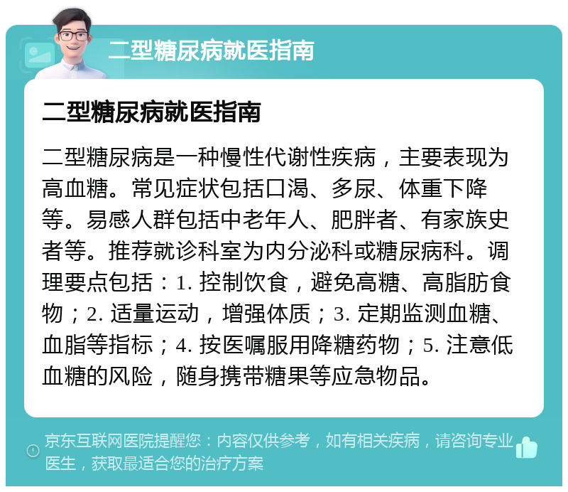 二型糖尿病就医指南 二型糖尿病就医指南 二型糖尿病是一种慢性代谢性疾病，主要表现为高血糖。常见症状包括口渴、多尿、体重下降等。易感人群包括中老年人、肥胖者、有家族史者等。推荐就诊科室为内分泌科或糖尿病科。调理要点包括：1. 控制饮食，避免高糖、高脂肪食物；2. 适量运动，增强体质；3. 定期监测血糖、血脂等指标；4. 按医嘱服用降糖药物；5. 注意低血糖的风险，随身携带糖果等应急物品。