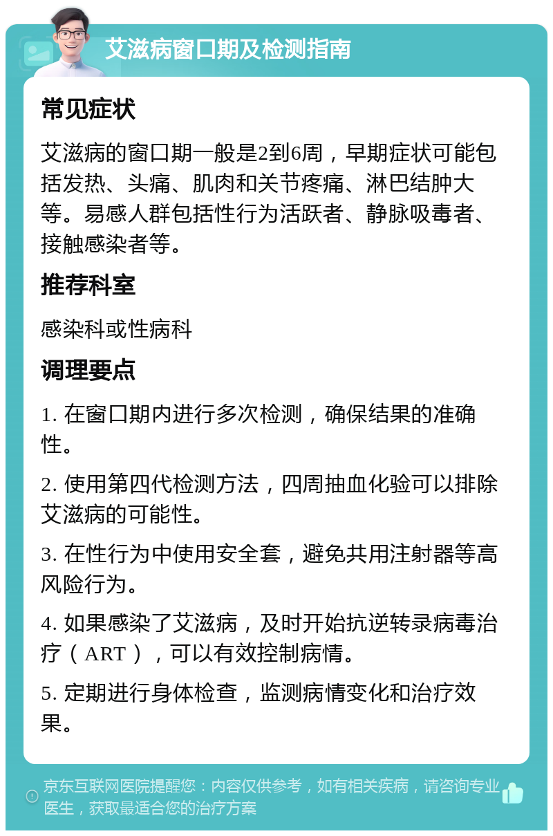 艾滋病窗口期及检测指南 常见症状 艾滋病的窗口期一般是2到6周，早期症状可能包括发热、头痛、肌肉和关节疼痛、淋巴结肿大等。易感人群包括性行为活跃者、静脉吸毒者、接触感染者等。 推荐科室 感染科或性病科 调理要点 1. 在窗口期内进行多次检测，确保结果的准确性。 2. 使用第四代检测方法，四周抽血化验可以排除艾滋病的可能性。 3. 在性行为中使用安全套，避免共用注射器等高风险行为。 4. 如果感染了艾滋病，及时开始抗逆转录病毒治疗（ART），可以有效控制病情。 5. 定期进行身体检查，监测病情变化和治疗效果。