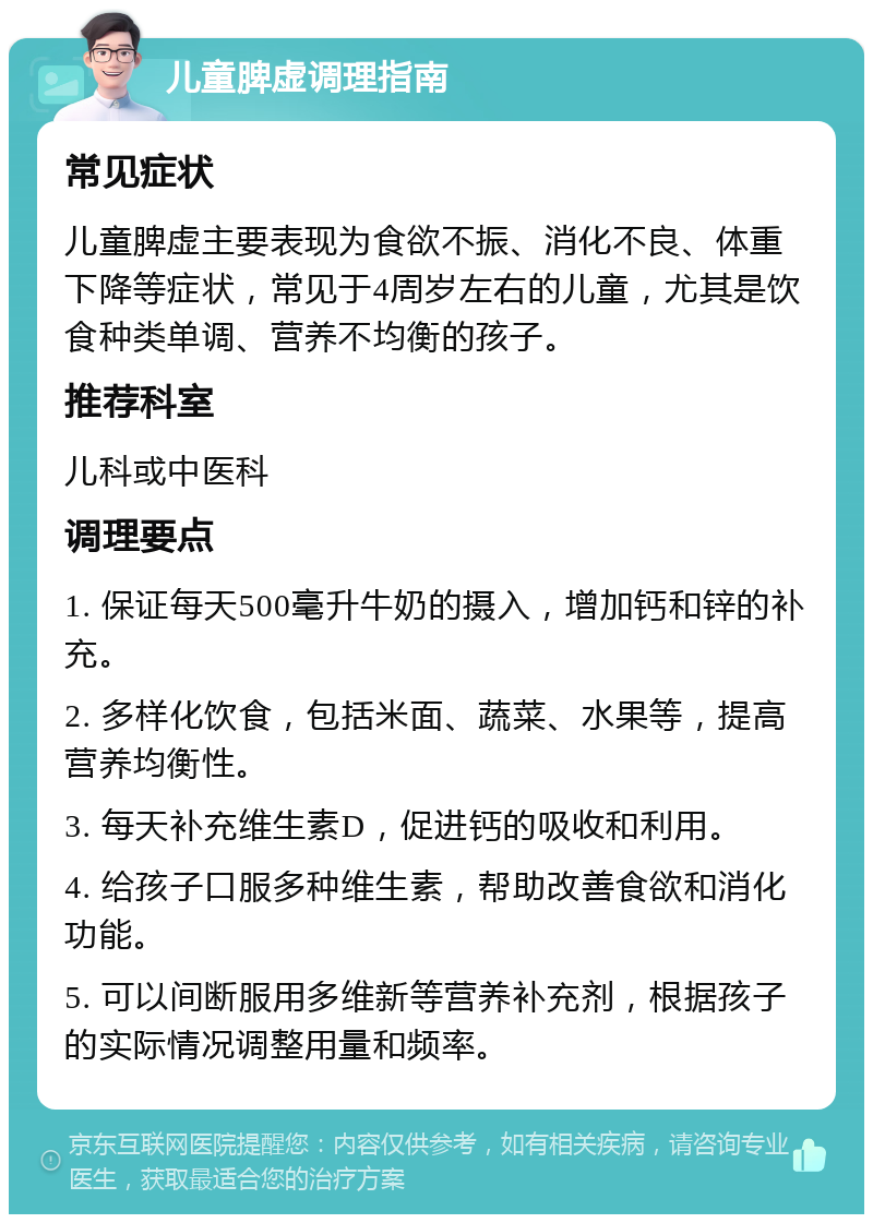 儿童脾虚调理指南 常见症状 儿童脾虚主要表现为食欲不振、消化不良、体重下降等症状，常见于4周岁左右的儿童，尤其是饮食种类单调、营养不均衡的孩子。 推荐科室 儿科或中医科 调理要点 1. 保证每天500毫升牛奶的摄入，增加钙和锌的补充。 2. 多样化饮食，包括米面、蔬菜、水果等，提高营养均衡性。 3. 每天补充维生素D，促进钙的吸收和利用。 4. 给孩子口服多种维生素，帮助改善食欲和消化功能。 5. 可以间断服用多维新等营养补充剂，根据孩子的实际情况调整用量和频率。