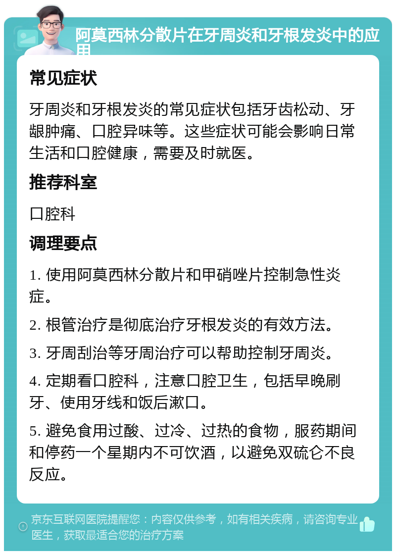 阿莫西林分散片在牙周炎和牙根发炎中的应用 常见症状 牙周炎和牙根发炎的常见症状包括牙齿松动、牙龈肿痛、口腔异味等。这些症状可能会影响日常生活和口腔健康，需要及时就医。 推荐科室 口腔科 调理要点 1. 使用阿莫西林分散片和甲硝唑片控制急性炎症。 2. 根管治疗是彻底治疗牙根发炎的有效方法。 3. 牙周刮治等牙周治疗可以帮助控制牙周炎。 4. 定期看口腔科，注意口腔卫生，包括早晚刷牙、使用牙线和饭后漱口。 5. 避免食用过酸、过冷、过热的食物，服药期间和停药一个星期内不可饮酒，以避免双硫仑不良反应。