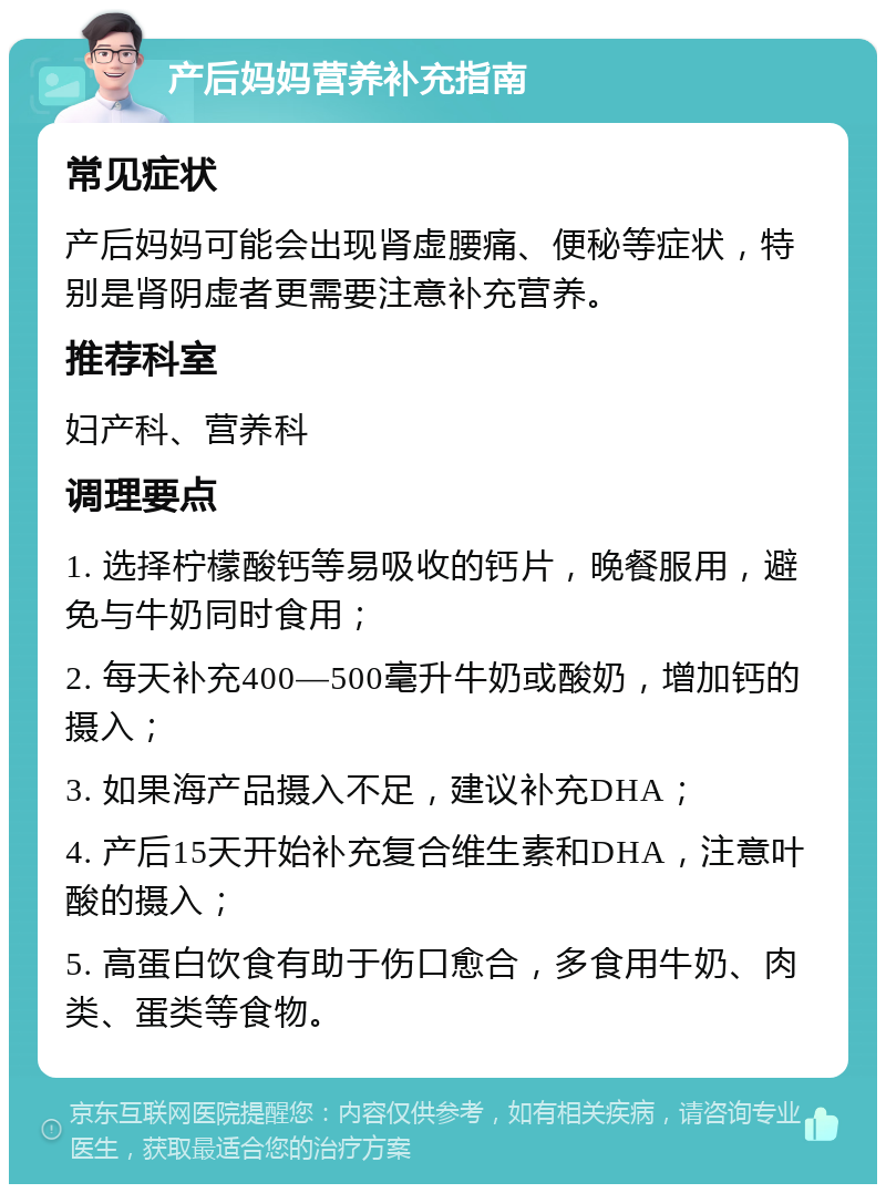 产后妈妈营养补充指南 常见症状 产后妈妈可能会出现肾虚腰痛、便秘等症状，特别是肾阴虚者更需要注意补充营养。 推荐科室 妇产科、营养科 调理要点 1. 选择柠檬酸钙等易吸收的钙片，晚餐服用，避免与牛奶同时食用； 2. 每天补充400—500毫升牛奶或酸奶，增加钙的摄入； 3. 如果海产品摄入不足，建议补充DHA； 4. 产后15天开始补充复合维生素和DHA，注意叶酸的摄入； 5. 高蛋白饮食有助于伤口愈合，多食用牛奶、肉类、蛋类等食物。