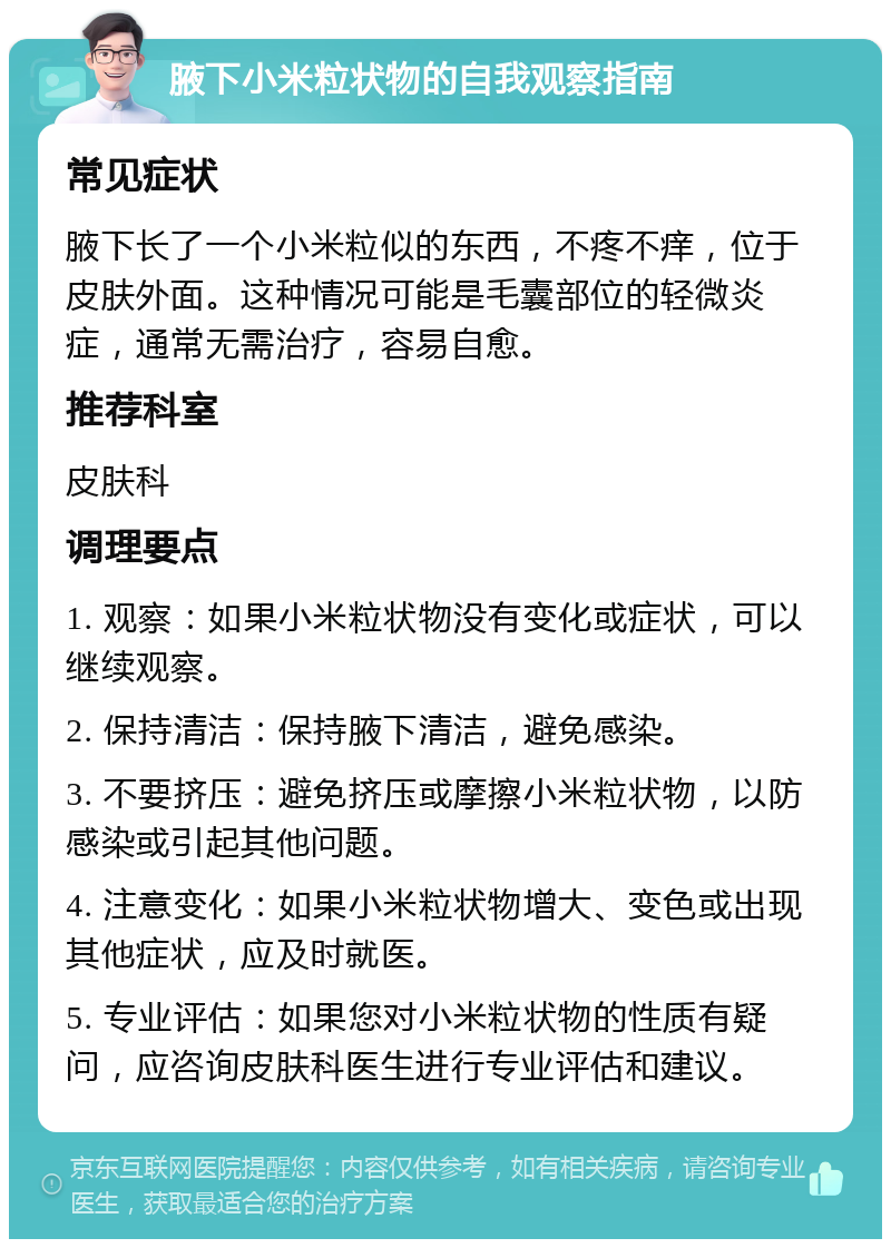 腋下小米粒状物的自我观察指南 常见症状 腋下长了一个小米粒似的东西，不疼不痒，位于皮肤外面。这种情况可能是毛囊部位的轻微炎症，通常无需治疗，容易自愈。 推荐科室 皮肤科 调理要点 1. 观察：如果小米粒状物没有变化或症状，可以继续观察。 2. 保持清洁：保持腋下清洁，避免感染。 3. 不要挤压：避免挤压或摩擦小米粒状物，以防感染或引起其他问题。 4. 注意变化：如果小米粒状物增大、变色或出现其他症状，应及时就医。 5. 专业评估：如果您对小米粒状物的性质有疑问，应咨询皮肤科医生进行专业评估和建议。