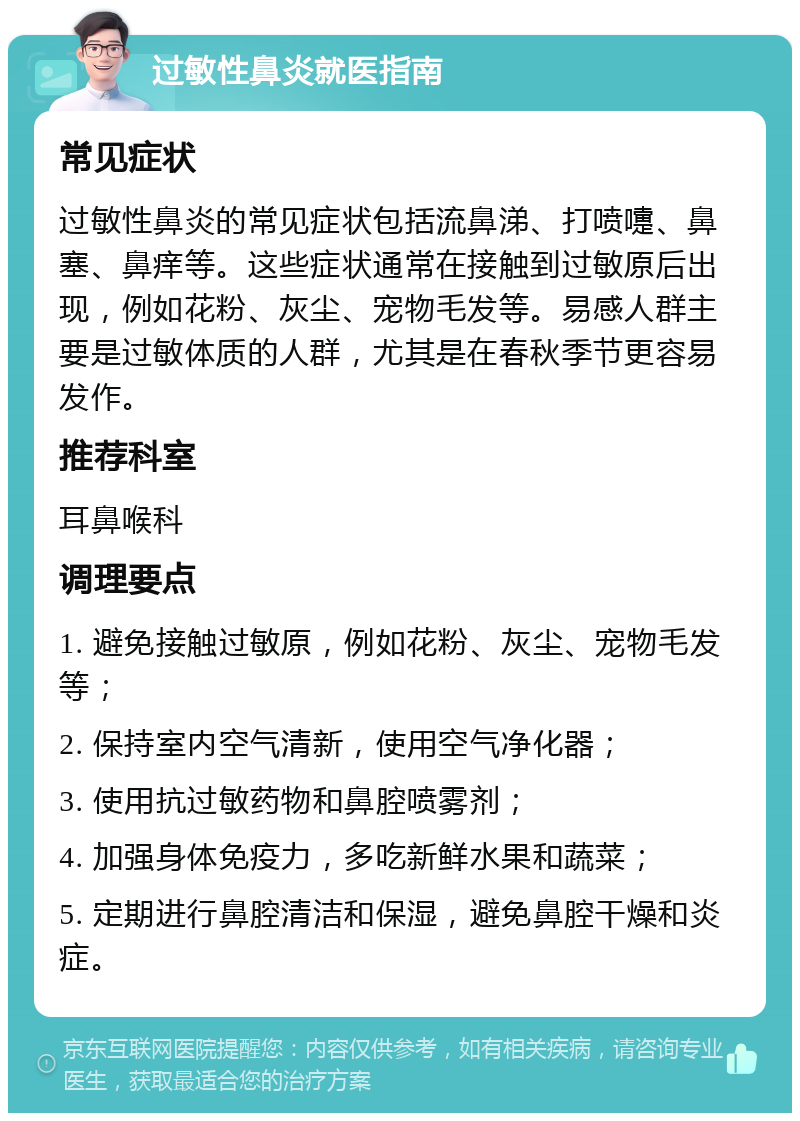 过敏性鼻炎就医指南 常见症状 过敏性鼻炎的常见症状包括流鼻涕、打喷嚏、鼻塞、鼻痒等。这些症状通常在接触到过敏原后出现，例如花粉、灰尘、宠物毛发等。易感人群主要是过敏体质的人群，尤其是在春秋季节更容易发作。 推荐科室 耳鼻喉科 调理要点 1. 避免接触过敏原，例如花粉、灰尘、宠物毛发等； 2. 保持室内空气清新，使用空气净化器； 3. 使用抗过敏药物和鼻腔喷雾剂； 4. 加强身体免疫力，多吃新鲜水果和蔬菜； 5. 定期进行鼻腔清洁和保湿，避免鼻腔干燥和炎症。