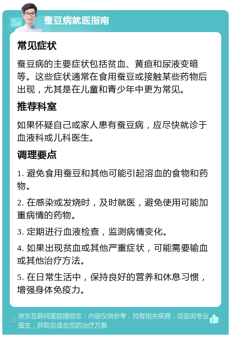 蚕豆病就医指南 常见症状 蚕豆病的主要症状包括贫血、黄疸和尿液变暗等。这些症状通常在食用蚕豆或接触某些药物后出现，尤其是在儿童和青少年中更为常见。 推荐科室 如果怀疑自己或家人患有蚕豆病，应尽快就诊于血液科或儿科医生。 调理要点 1. 避免食用蚕豆和其他可能引起溶血的食物和药物。 2. 在感染或发烧时，及时就医，避免使用可能加重病情的药物。 3. 定期进行血液检查，监测病情变化。 4. 如果出现贫血或其他严重症状，可能需要输血或其他治疗方法。 5. 在日常生活中，保持良好的营养和休息习惯，增强身体免疫力。