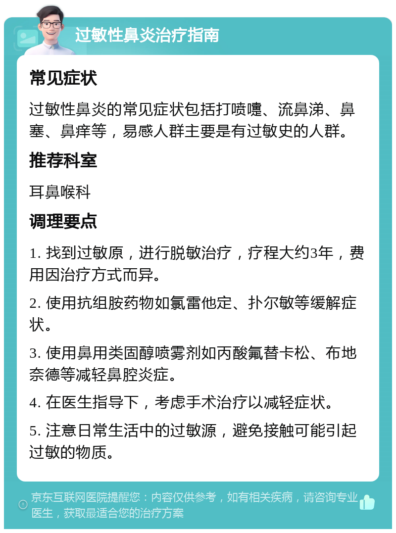 过敏性鼻炎治疗指南 常见症状 过敏性鼻炎的常见症状包括打喷嚏、流鼻涕、鼻塞、鼻痒等，易感人群主要是有过敏史的人群。 推荐科室 耳鼻喉科 调理要点 1. 找到过敏原，进行脱敏治疗，疗程大约3年，费用因治疗方式而异。 2. 使用抗组胺药物如氯雷他定、扑尔敏等缓解症状。 3. 使用鼻用类固醇喷雾剂如丙酸氟替卡松、布地奈德等减轻鼻腔炎症。 4. 在医生指导下，考虑手术治疗以减轻症状。 5. 注意日常生活中的过敏源，避免接触可能引起过敏的物质。