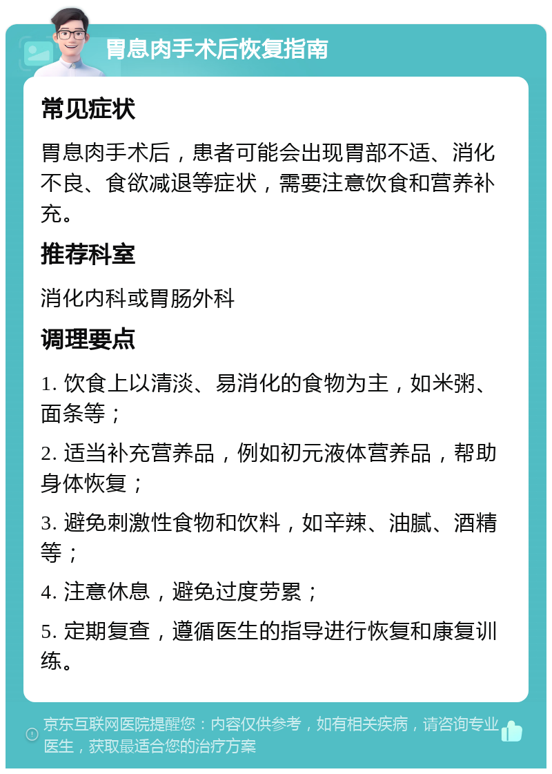 胃息肉手术后恢复指南 常见症状 胃息肉手术后，患者可能会出现胃部不适、消化不良、食欲减退等症状，需要注意饮食和营养补充。 推荐科室 消化内科或胃肠外科 调理要点 1. 饮食上以清淡、易消化的食物为主，如米粥、面条等； 2. 适当补充营养品，例如初元液体营养品，帮助身体恢复； 3. 避免刺激性食物和饮料，如辛辣、油腻、酒精等； 4. 注意休息，避免过度劳累； 5. 定期复查，遵循医生的指导进行恢复和康复训练。