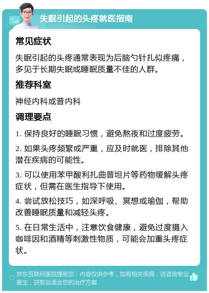 失眠引起的头疼就医指南 常见症状 失眠引起的头疼通常表现为后脑勺针扎似疼痛，多见于长期失眠或睡眠质量不佳的人群。 推荐科室 神经内科或普内科 调理要点 1. 保持良好的睡眠习惯，避免熬夜和过度疲劳。 2. 如果头疼频繁或严重，应及时就医，排除其他潜在疾病的可能性。 3. 可以使用苯甲酸利扎曲普坦片等药物缓解头疼症状，但需在医生指导下使用。 4. 尝试放松技巧，如深呼吸、冥想或瑜伽，帮助改善睡眠质量和减轻头疼。 5. 在日常生活中，注意饮食健康，避免过度摄入咖啡因和酒精等刺激性物质，可能会加重头疼症状。