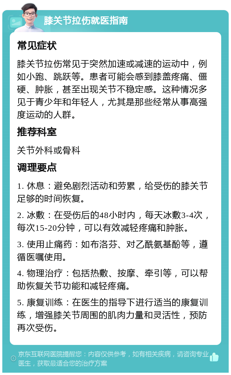 膝关节拉伤就医指南 常见症状 膝关节拉伤常见于突然加速或减速的运动中，例如小跑、跳跃等。患者可能会感到膝盖疼痛、僵硬、肿胀，甚至出现关节不稳定感。这种情况多见于青少年和年轻人，尤其是那些经常从事高强度运动的人群。 推荐科室 关节外科或骨科 调理要点 1. 休息：避免剧烈活动和劳累，给受伤的膝关节足够的时间恢复。 2. 冰敷：在受伤后的48小时内，每天冰敷3-4次，每次15-20分钟，可以有效减轻疼痛和肿胀。 3. 使用止痛药：如布洛芬、对乙酰氨基酚等，遵循医嘱使用。 4. 物理治疗：包括热敷、按摩、牵引等，可以帮助恢复关节功能和减轻疼痛。 5. 康复训练：在医生的指导下进行适当的康复训练，增强膝关节周围的肌肉力量和灵活性，预防再次受伤。