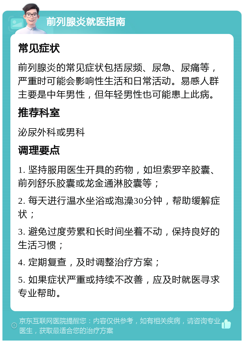 前列腺炎就医指南 常见症状 前列腺炎的常见症状包括尿频、尿急、尿痛等，严重时可能会影响性生活和日常活动。易感人群主要是中年男性，但年轻男性也可能患上此病。 推荐科室 泌尿外科或男科 调理要点 1. 坚持服用医生开具的药物，如坦索罗辛胶囊、前列舒乐胶囊或龙金通淋胶囊等； 2. 每天进行温水坐浴或泡澡30分钟，帮助缓解症状； 3. 避免过度劳累和长时间坐着不动，保持良好的生活习惯； 4. 定期复查，及时调整治疗方案； 5. 如果症状严重或持续不改善，应及时就医寻求专业帮助。