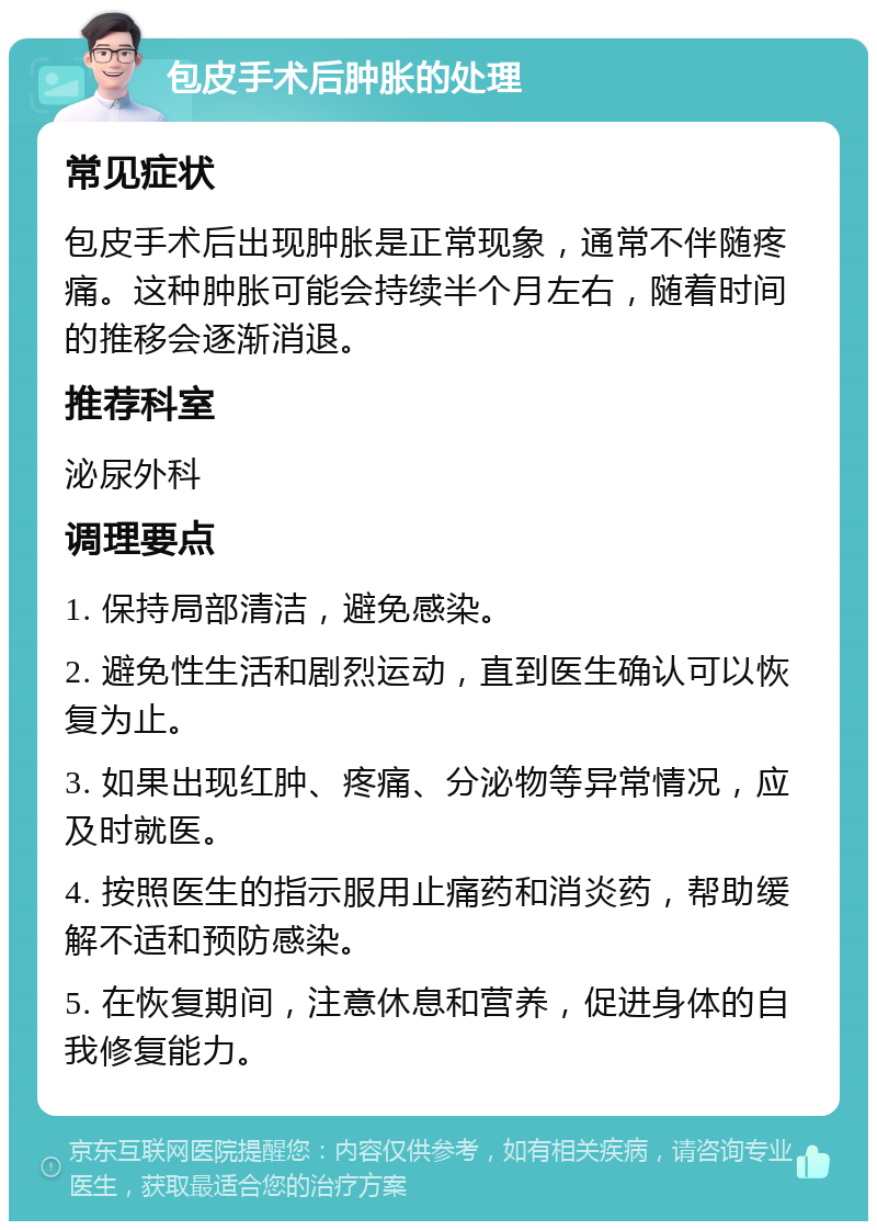 包皮手术后肿胀的处理 常见症状 包皮手术后出现肿胀是正常现象，通常不伴随疼痛。这种肿胀可能会持续半个月左右，随着时间的推移会逐渐消退。 推荐科室 泌尿外科 调理要点 1. 保持局部清洁，避免感染。 2. 避免性生活和剧烈运动，直到医生确认可以恢复为止。 3. 如果出现红肿、疼痛、分泌物等异常情况，应及时就医。 4. 按照医生的指示服用止痛药和消炎药，帮助缓解不适和预防感染。 5. 在恢复期间，注意休息和营养，促进身体的自我修复能力。