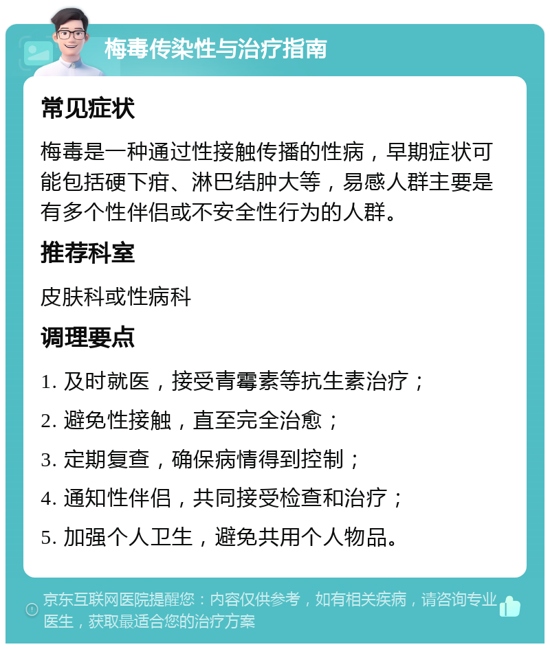 梅毒传染性与治疗指南 常见症状 梅毒是一种通过性接触传播的性病，早期症状可能包括硬下疳、淋巴结肿大等，易感人群主要是有多个性伴侣或不安全性行为的人群。 推荐科室 皮肤科或性病科 调理要点 1. 及时就医，接受青霉素等抗生素治疗； 2. 避免性接触，直至完全治愈； 3. 定期复查，确保病情得到控制； 4. 通知性伴侣，共同接受检查和治疗； 5. 加强个人卫生，避免共用个人物品。