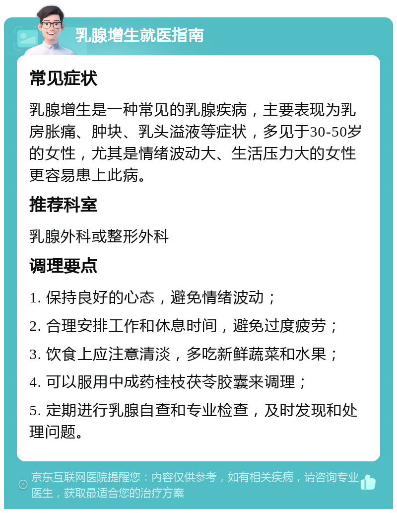 乳腺增生就医指南 常见症状 乳腺增生是一种常见的乳腺疾病，主要表现为乳房胀痛、肿块、乳头溢液等症状，多见于30-50岁的女性，尤其是情绪波动大、生活压力大的女性更容易患上此病。 推荐科室 乳腺外科或整形外科 调理要点 1. 保持良好的心态，避免情绪波动； 2. 合理安排工作和休息时间，避免过度疲劳； 3. 饮食上应注意清淡，多吃新鲜蔬菜和水果； 4. 可以服用中成药桂枝茯苓胶囊来调理； 5. 定期进行乳腺自查和专业检查，及时发现和处理问题。