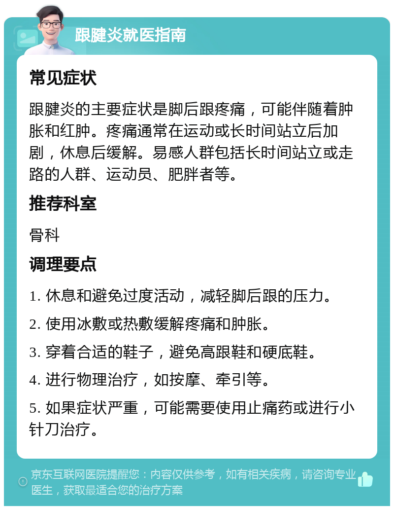 跟腱炎就医指南 常见症状 跟腱炎的主要症状是脚后跟疼痛，可能伴随着肿胀和红肿。疼痛通常在运动或长时间站立后加剧，休息后缓解。易感人群包括长时间站立或走路的人群、运动员、肥胖者等。 推荐科室 骨科 调理要点 1. 休息和避免过度活动，减轻脚后跟的压力。 2. 使用冰敷或热敷缓解疼痛和肿胀。 3. 穿着合适的鞋子，避免高跟鞋和硬底鞋。 4. 进行物理治疗，如按摩、牵引等。 5. 如果症状严重，可能需要使用止痛药或进行小针刀治疗。