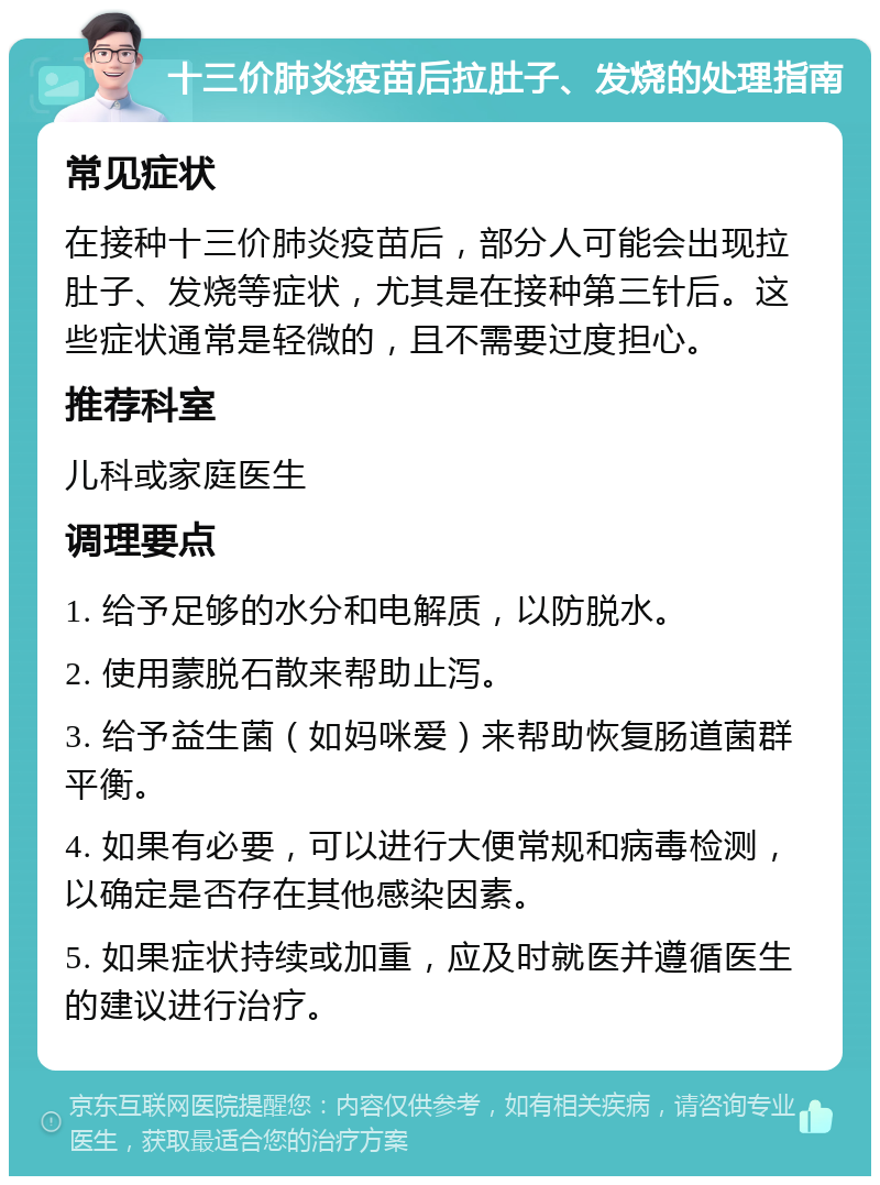 十三价肺炎疫苗后拉肚子、发烧的处理指南 常见症状 在接种十三价肺炎疫苗后，部分人可能会出现拉肚子、发烧等症状，尤其是在接种第三针后。这些症状通常是轻微的，且不需要过度担心。 推荐科室 儿科或家庭医生 调理要点 1. 给予足够的水分和电解质，以防脱水。 2. 使用蒙脱石散来帮助止泻。 3. 给予益生菌（如妈咪爱）来帮助恢复肠道菌群平衡。 4. 如果有必要，可以进行大便常规和病毒检测，以确定是否存在其他感染因素。 5. 如果症状持续或加重，应及时就医并遵循医生的建议进行治疗。