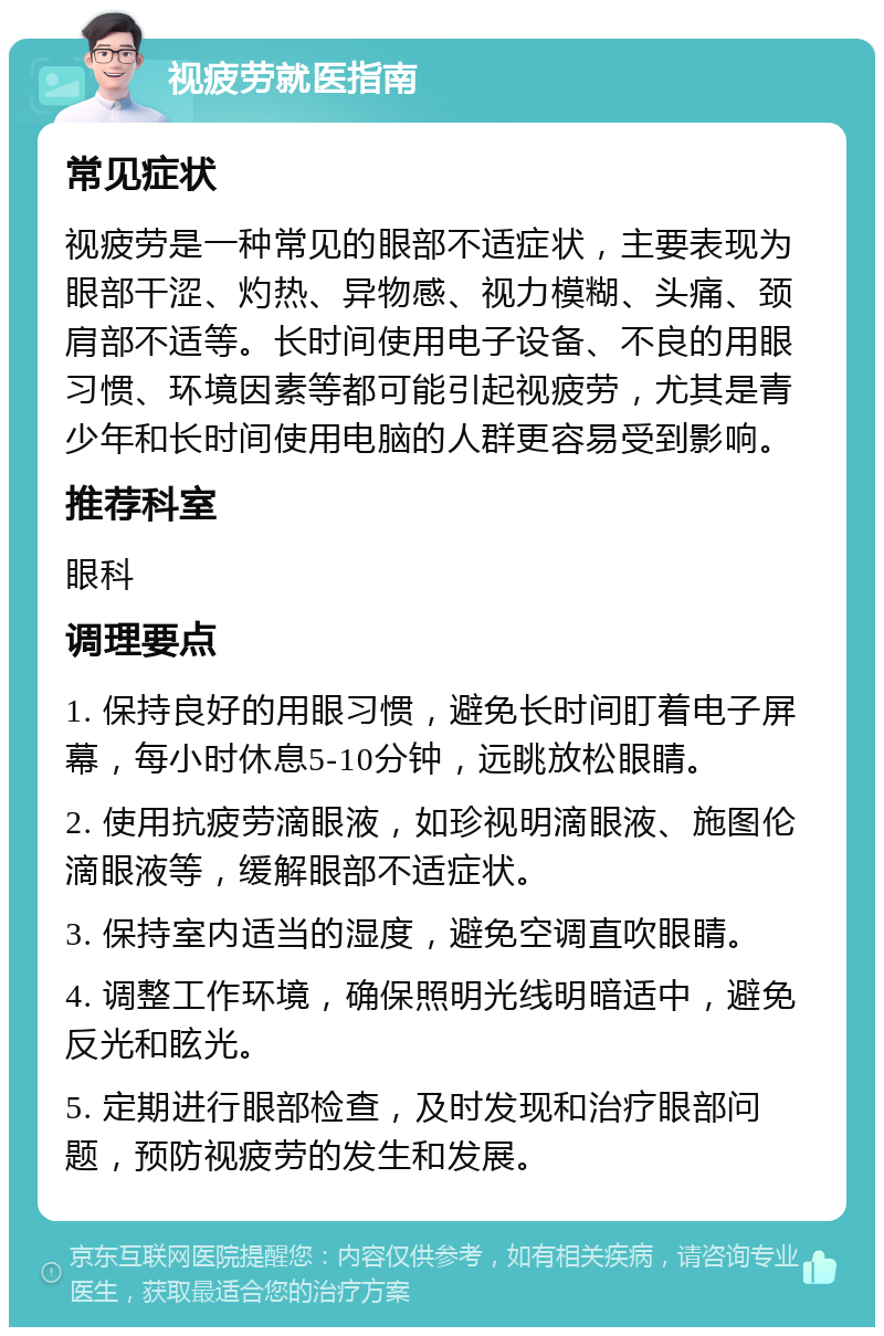 视疲劳就医指南 常见症状 视疲劳是一种常见的眼部不适症状，主要表现为眼部干涩、灼热、异物感、视力模糊、头痛、颈肩部不适等。长时间使用电子设备、不良的用眼习惯、环境因素等都可能引起视疲劳，尤其是青少年和长时间使用电脑的人群更容易受到影响。 推荐科室 眼科 调理要点 1. 保持良好的用眼习惯，避免长时间盯着电子屏幕，每小时休息5-10分钟，远眺放松眼睛。 2. 使用抗疲劳滴眼液，如珍视明滴眼液、施图伦滴眼液等，缓解眼部不适症状。 3. 保持室内适当的湿度，避免空调直吹眼睛。 4. 调整工作环境，确保照明光线明暗适中，避免反光和眩光。 5. 定期进行眼部检查，及时发现和治疗眼部问题，预防视疲劳的发生和发展。