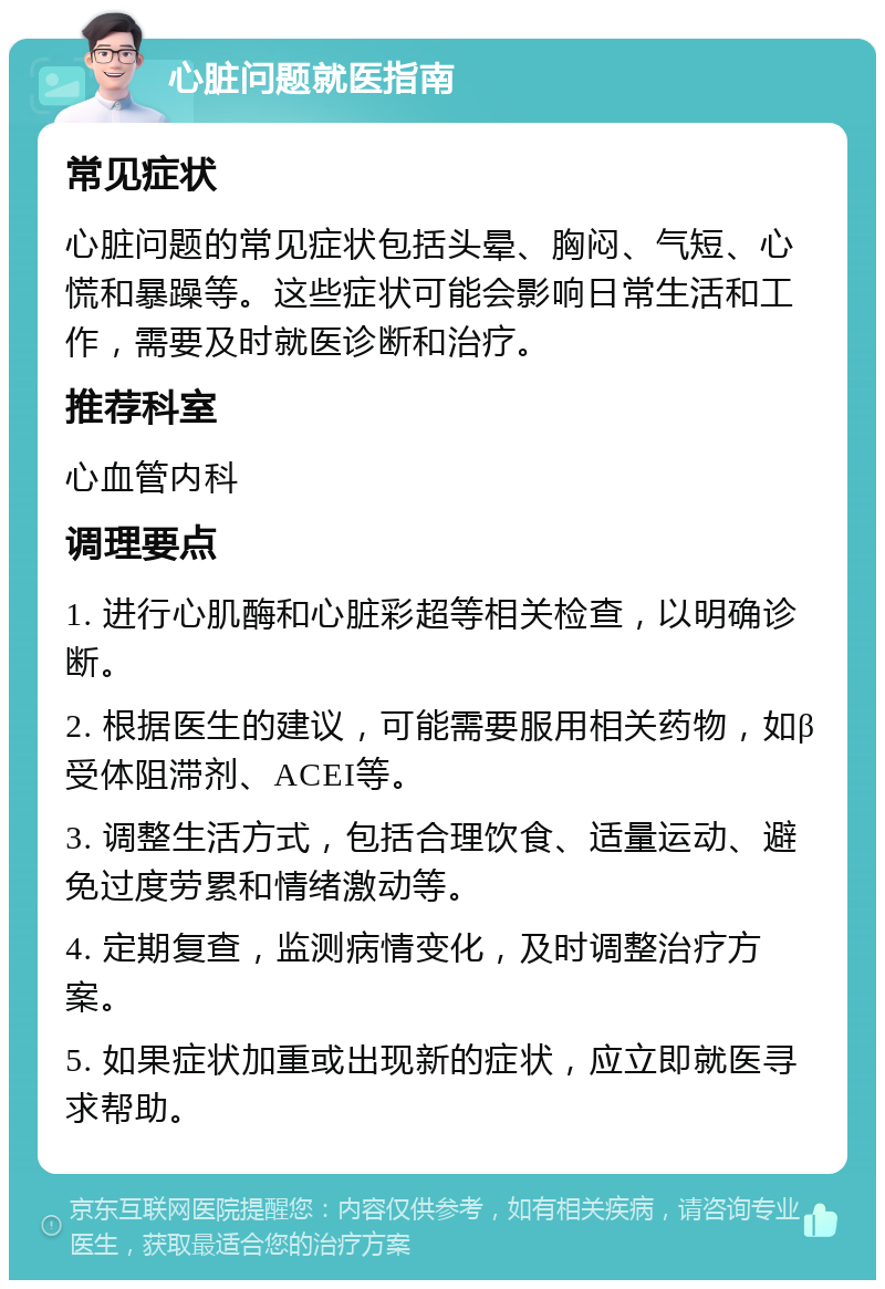 心脏问题就医指南 常见症状 心脏问题的常见症状包括头晕、胸闷、气短、心慌和暴躁等。这些症状可能会影响日常生活和工作，需要及时就医诊断和治疗。 推荐科室 心血管内科 调理要点 1. 进行心肌酶和心脏彩超等相关检查，以明确诊断。 2. 根据医生的建议，可能需要服用相关药物，如β受体阻滞剂、ACEI等。 3. 调整生活方式，包括合理饮食、适量运动、避免过度劳累和情绪激动等。 4. 定期复查，监测病情变化，及时调整治疗方案。 5. 如果症状加重或出现新的症状，应立即就医寻求帮助。