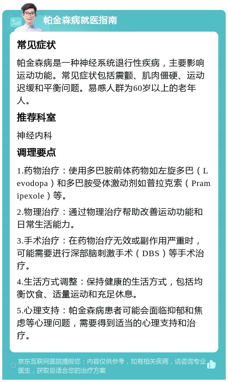 帕金森病就医指南 常见症状 帕金森病是一种神经系统退行性疾病，主要影响运动功能。常见症状包括震颤、肌肉僵硬、运动迟缓和平衡问题。易感人群为60岁以上的老年人。 推荐科室 神经内科 调理要点 1.药物治疗：使用多巴胺前体药物如左旋多巴（Levodopa）和多巴胺受体激动剂如普拉克索（Pramipexole）等。 2.物理治疗：通过物理治疗帮助改善运动功能和日常生活能力。 3.手术治疗：在药物治疗无效或副作用严重时，可能需要进行深部脑刺激手术（DBS）等手术治疗。 4.生活方式调整：保持健康的生活方式，包括均衡饮食、适量运动和充足休息。 5.心理支持：帕金森病患者可能会面临抑郁和焦虑等心理问题，需要得到适当的心理支持和治疗。