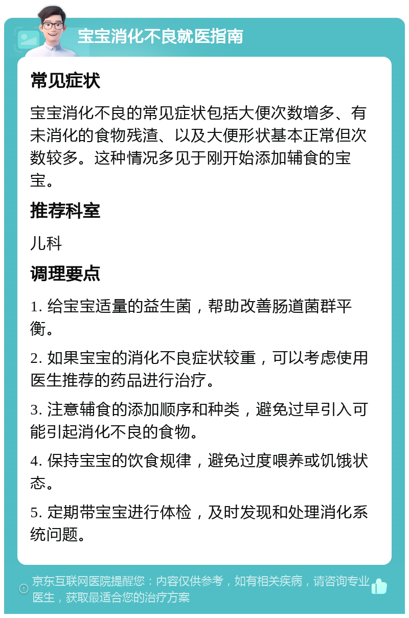 宝宝消化不良就医指南 常见症状 宝宝消化不良的常见症状包括大便次数增多、有未消化的食物残渣、以及大便形状基本正常但次数较多。这种情况多见于刚开始添加辅食的宝宝。 推荐科室 儿科 调理要点 1. 给宝宝适量的益生菌，帮助改善肠道菌群平衡。 2. 如果宝宝的消化不良症状较重，可以考虑使用医生推荐的药品进行治疗。 3. 注意辅食的添加顺序和种类，避免过早引入可能引起消化不良的食物。 4. 保持宝宝的饮食规律，避免过度喂养或饥饿状态。 5. 定期带宝宝进行体检，及时发现和处理消化系统问题。