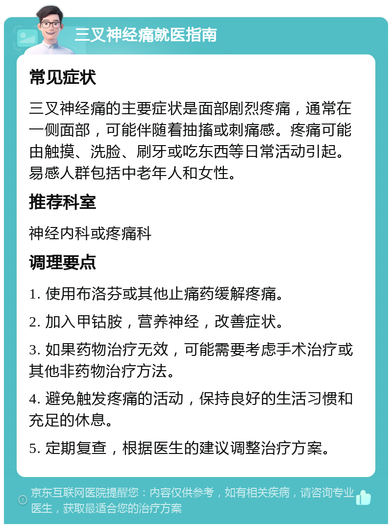 三叉神经痛就医指南 常见症状 三叉神经痛的主要症状是面部剧烈疼痛，通常在一侧面部，可能伴随着抽搐或刺痛感。疼痛可能由触摸、洗脸、刷牙或吃东西等日常活动引起。易感人群包括中老年人和女性。 推荐科室 神经内科或疼痛科 调理要点 1. 使用布洛芬或其他止痛药缓解疼痛。 2. 加入甲钴胺，营养神经，改善症状。 3. 如果药物治疗无效，可能需要考虑手术治疗或其他非药物治疗方法。 4. 避免触发疼痛的活动，保持良好的生活习惯和充足的休息。 5. 定期复查，根据医生的建议调整治疗方案。