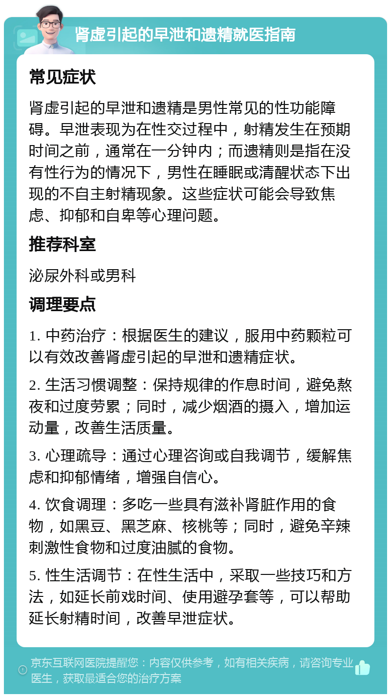 肾虚引起的早泄和遗精就医指南 常见症状 肾虚引起的早泄和遗精是男性常见的性功能障碍。早泄表现为在性交过程中，射精发生在预期时间之前，通常在一分钟内；而遗精则是指在没有性行为的情况下，男性在睡眠或清醒状态下出现的不自主射精现象。这些症状可能会导致焦虑、抑郁和自卑等心理问题。 推荐科室 泌尿外科或男科 调理要点 1. 中药治疗：根据医生的建议，服用中药颗粒可以有效改善肾虚引起的早泄和遗精症状。 2. 生活习惯调整：保持规律的作息时间，避免熬夜和过度劳累；同时，减少烟酒的摄入，增加运动量，改善生活质量。 3. 心理疏导：通过心理咨询或自我调节，缓解焦虑和抑郁情绪，增强自信心。 4. 饮食调理：多吃一些具有滋补肾脏作用的食物，如黑豆、黑芝麻、核桃等；同时，避免辛辣刺激性食物和过度油腻的食物。 5. 性生活调节：在性生活中，采取一些技巧和方法，如延长前戏时间、使用避孕套等，可以帮助延长射精时间，改善早泄症状。