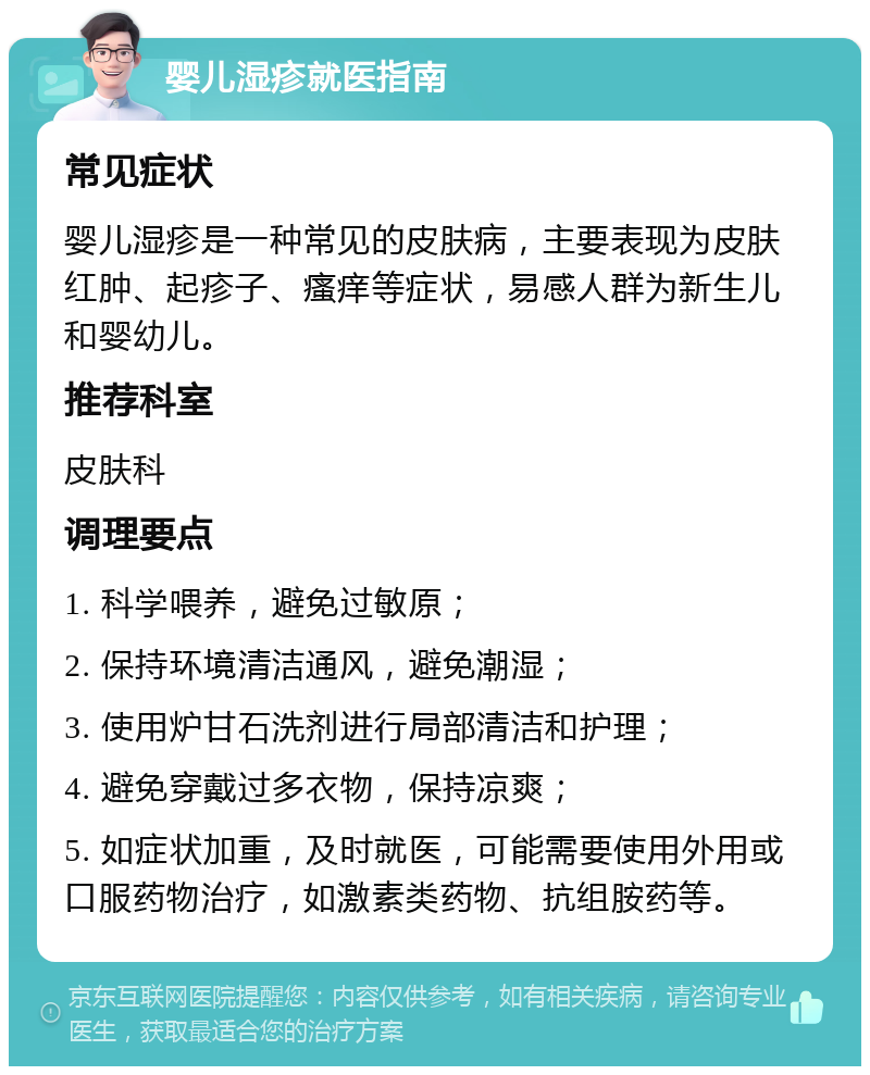 婴儿湿疹就医指南 常见症状 婴儿湿疹是一种常见的皮肤病，主要表现为皮肤红肿、起疹子、瘙痒等症状，易感人群为新生儿和婴幼儿。 推荐科室 皮肤科 调理要点 1. 科学喂养，避免过敏原； 2. 保持环境清洁通风，避免潮湿； 3. 使用炉甘石洗剂进行局部清洁和护理； 4. 避免穿戴过多衣物，保持凉爽； 5. 如症状加重，及时就医，可能需要使用外用或口服药物治疗，如激素类药物、抗组胺药等。