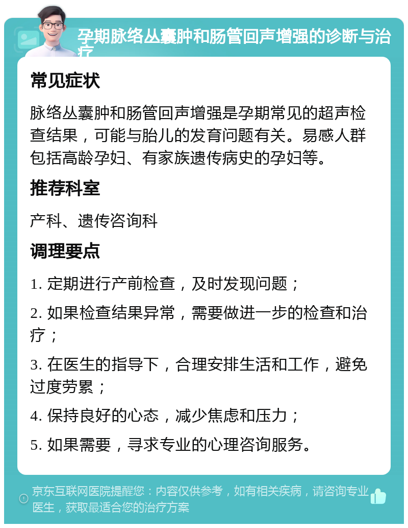 孕期脉络丛囊肿和肠管回声增强的诊断与治疗 常见症状 脉络丛囊肿和肠管回声增强是孕期常见的超声检查结果，可能与胎儿的发育问题有关。易感人群包括高龄孕妇、有家族遗传病史的孕妇等。 推荐科室 产科、遗传咨询科 调理要点 1. 定期进行产前检查，及时发现问题； 2. 如果检查结果异常，需要做进一步的检查和治疗； 3. 在医生的指导下，合理安排生活和工作，避免过度劳累； 4. 保持良好的心态，减少焦虑和压力； 5. 如果需要，寻求专业的心理咨询服务。