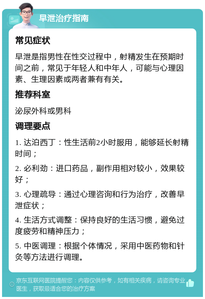 早泄治疗指南 常见症状 早泄是指男性在性交过程中，射精发生在预期时间之前，常见于年轻人和中年人，可能与心理因素、生理因素或两者兼有有关。 推荐科室 泌尿外科或男科 调理要点 1. 达泊西丁：性生活前2小时服用，能够延长射精时间； 2. 必利劲：进口药品，副作用相对较小，效果较好； 3. 心理疏导：通过心理咨询和行为治疗，改善早泄症状； 4. 生活方式调整：保持良好的生活习惯，避免过度疲劳和精神压力； 5. 中医调理：根据个体情况，采用中医药物和针灸等方法进行调理。