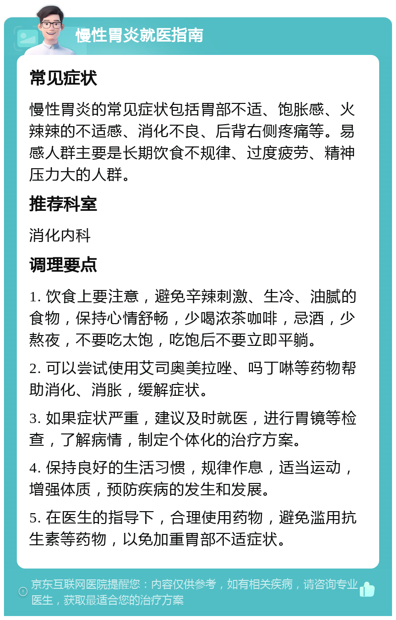 慢性胃炎就医指南 常见症状 慢性胃炎的常见症状包括胃部不适、饱胀感、火辣辣的不适感、消化不良、后背右侧疼痛等。易感人群主要是长期饮食不规律、过度疲劳、精神压力大的人群。 推荐科室 消化内科 调理要点 1. 饮食上要注意，避免辛辣刺激、生冷、油腻的食物，保持心情舒畅，少喝浓茶咖啡，忌酒，少熬夜，不要吃太饱，吃饱后不要立即平躺。 2. 可以尝试使用艾司奥美拉唑、吗丁啉等药物帮助消化、消胀，缓解症状。 3. 如果症状严重，建议及时就医，进行胃镜等检查，了解病情，制定个体化的治疗方案。 4. 保持良好的生活习惯，规律作息，适当运动，增强体质，预防疾病的发生和发展。 5. 在医生的指导下，合理使用药物，避免滥用抗生素等药物，以免加重胃部不适症状。