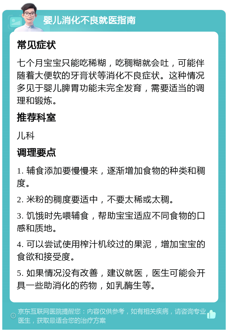 婴儿消化不良就医指南 常见症状 七个月宝宝只能吃稀糊，吃稠糊就会吐，可能伴随着大便软的牙膏状等消化不良症状。这种情况多见于婴儿脾胃功能未完全发育，需要适当的调理和锻炼。 推荐科室 儿科 调理要点 1. 辅食添加要慢慢来，逐渐增加食物的种类和稠度。 2. 米粉的稠度要适中，不要太稀或太稠。 3. 饥饿时先喂辅食，帮助宝宝适应不同食物的口感和质地。 4. 可以尝试使用榨汁机绞过的果泥，增加宝宝的食欲和接受度。 5. 如果情况没有改善，建议就医，医生可能会开具一些助消化的药物，如乳酶生等。