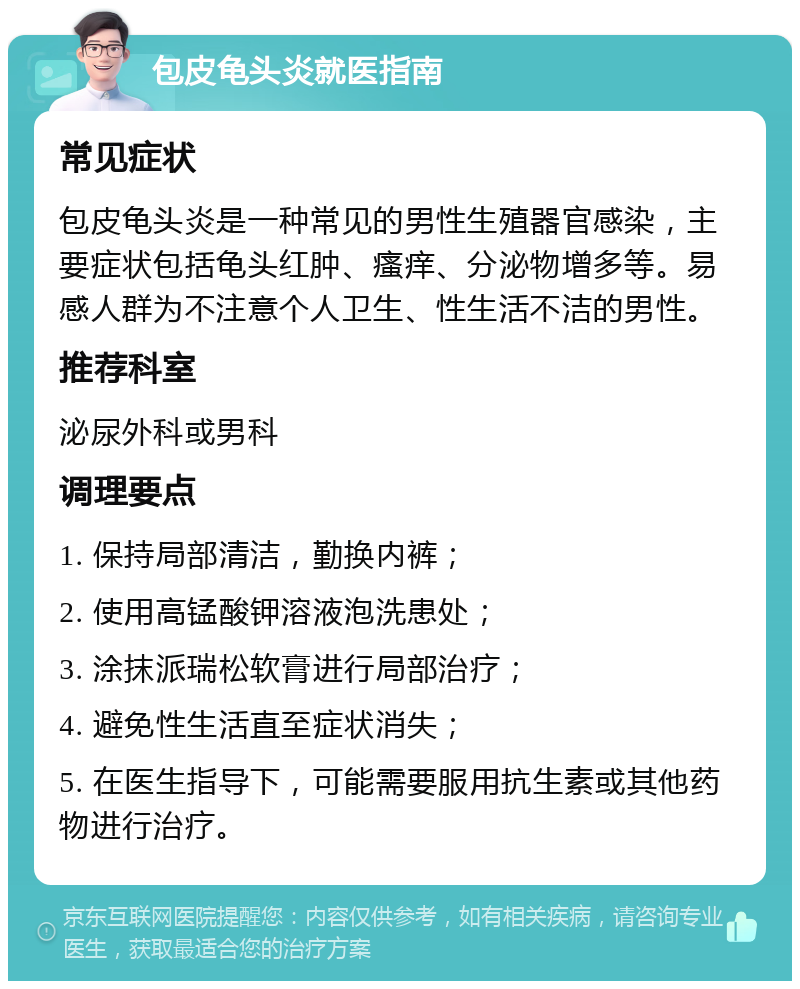 包皮龟头炎就医指南 常见症状 包皮龟头炎是一种常见的男性生殖器官感染，主要症状包括龟头红肿、瘙痒、分泌物增多等。易感人群为不注意个人卫生、性生活不洁的男性。 推荐科室 泌尿外科或男科 调理要点 1. 保持局部清洁，勤换内裤； 2. 使用高锰酸钾溶液泡洗患处； 3. 涂抹派瑞松软膏进行局部治疗； 4. 避免性生活直至症状消失； 5. 在医生指导下，可能需要服用抗生素或其他药物进行治疗。