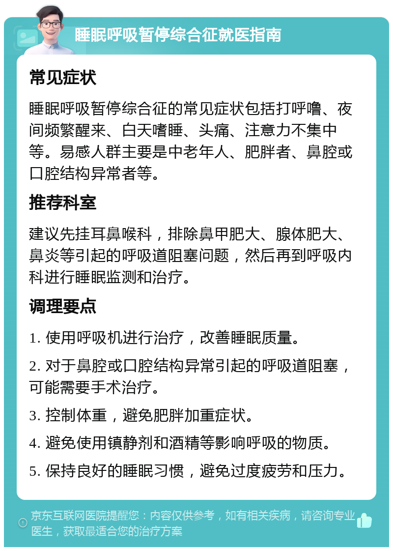 睡眠呼吸暂停综合征就医指南 常见症状 睡眠呼吸暂停综合征的常见症状包括打呼噜、夜间频繁醒来、白天嗜睡、头痛、注意力不集中等。易感人群主要是中老年人、肥胖者、鼻腔或口腔结构异常者等。 推荐科室 建议先挂耳鼻喉科，排除鼻甲肥大、腺体肥大、鼻炎等引起的呼吸道阻塞问题，然后再到呼吸内科进行睡眠监测和治疗。 调理要点 1. 使用呼吸机进行治疗，改善睡眠质量。 2. 对于鼻腔或口腔结构异常引起的呼吸道阻塞，可能需要手术治疗。 3. 控制体重，避免肥胖加重症状。 4. 避免使用镇静剂和酒精等影响呼吸的物质。 5. 保持良好的睡眠习惯，避免过度疲劳和压力。