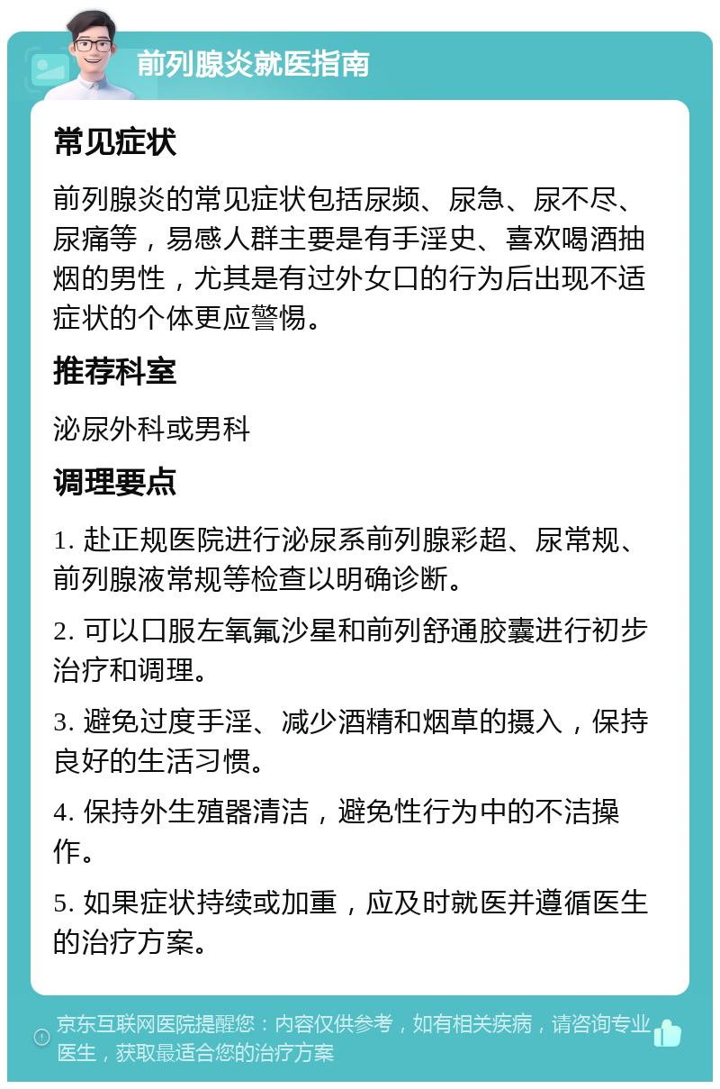 前列腺炎就医指南 常见症状 前列腺炎的常见症状包括尿频、尿急、尿不尽、尿痛等，易感人群主要是有手淫史、喜欢喝酒抽烟的男性，尤其是有过外女口的行为后出现不适症状的个体更应警惕。 推荐科室 泌尿外科或男科 调理要点 1. 赴正规医院进行泌尿系前列腺彩超、尿常规、前列腺液常规等检查以明确诊断。 2. 可以口服左氧氟沙星和前列舒通胶囊进行初步治疗和调理。 3. 避免过度手淫、减少酒精和烟草的摄入，保持良好的生活习惯。 4. 保持外生殖器清洁，避免性行为中的不洁操作。 5. 如果症状持续或加重，应及时就医并遵循医生的治疗方案。