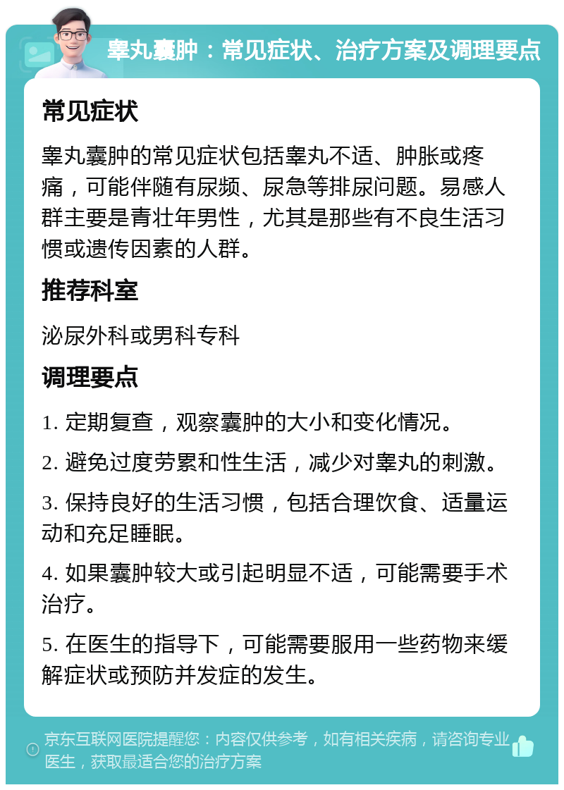 睾丸囊肿：常见症状、治疗方案及调理要点 常见症状 睾丸囊肿的常见症状包括睾丸不适、肿胀或疼痛，可能伴随有尿频、尿急等排尿问题。易感人群主要是青壮年男性，尤其是那些有不良生活习惯或遗传因素的人群。 推荐科室 泌尿外科或男科专科 调理要点 1. 定期复查，观察囊肿的大小和变化情况。 2. 避免过度劳累和性生活，减少对睾丸的刺激。 3. 保持良好的生活习惯，包括合理饮食、适量运动和充足睡眠。 4. 如果囊肿较大或引起明显不适，可能需要手术治疗。 5. 在医生的指导下，可能需要服用一些药物来缓解症状或预防并发症的发生。