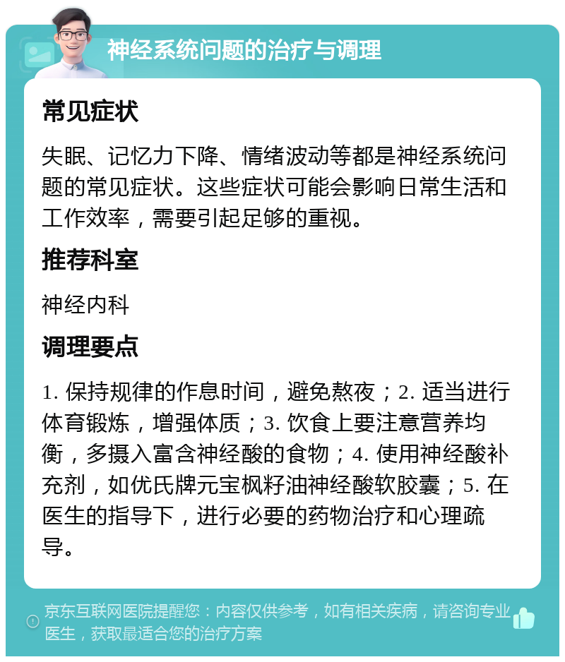 神经系统问题的治疗与调理 常见症状 失眠、记忆力下降、情绪波动等都是神经系统问题的常见症状。这些症状可能会影响日常生活和工作效率，需要引起足够的重视。 推荐科室 神经内科 调理要点 1. 保持规律的作息时间，避免熬夜；2. 适当进行体育锻炼，增强体质；3. 饮食上要注意营养均衡，多摄入富含神经酸的食物；4. 使用神经酸补充剂，如优氏牌元宝枫籽油神经酸软胶囊；5. 在医生的指导下，进行必要的药物治疗和心理疏导。