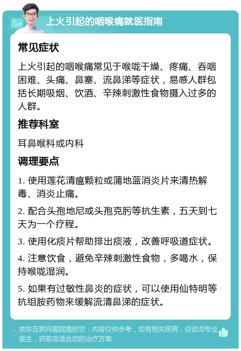 上火引起的咽喉痛就医指南 常见症状 上火引起的咽喉痛常见于喉咙干燥、疼痛、吞咽困难、头痛、鼻塞、流鼻涕等症状，易感人群包括长期吸烟、饮酒、辛辣刺激性食物摄入过多的人群。 推荐科室 耳鼻喉科或内科 调理要点 1. 使用莲花清瘟颗粒或蒲地蓝消炎片来清热解毒、消炎止痛。 2. 配合头孢地尼或头孢克肟等抗生素，五天到七天为一个疗程。 3. 使用化痰片帮助排出痰液，改善呼吸道症状。 4. 注意饮食，避免辛辣刺激性食物，多喝水，保持喉咙湿润。 5. 如果有过敏性鼻炎的症状，可以使用仙特明等抗组胺药物来缓解流清鼻涕的症状。