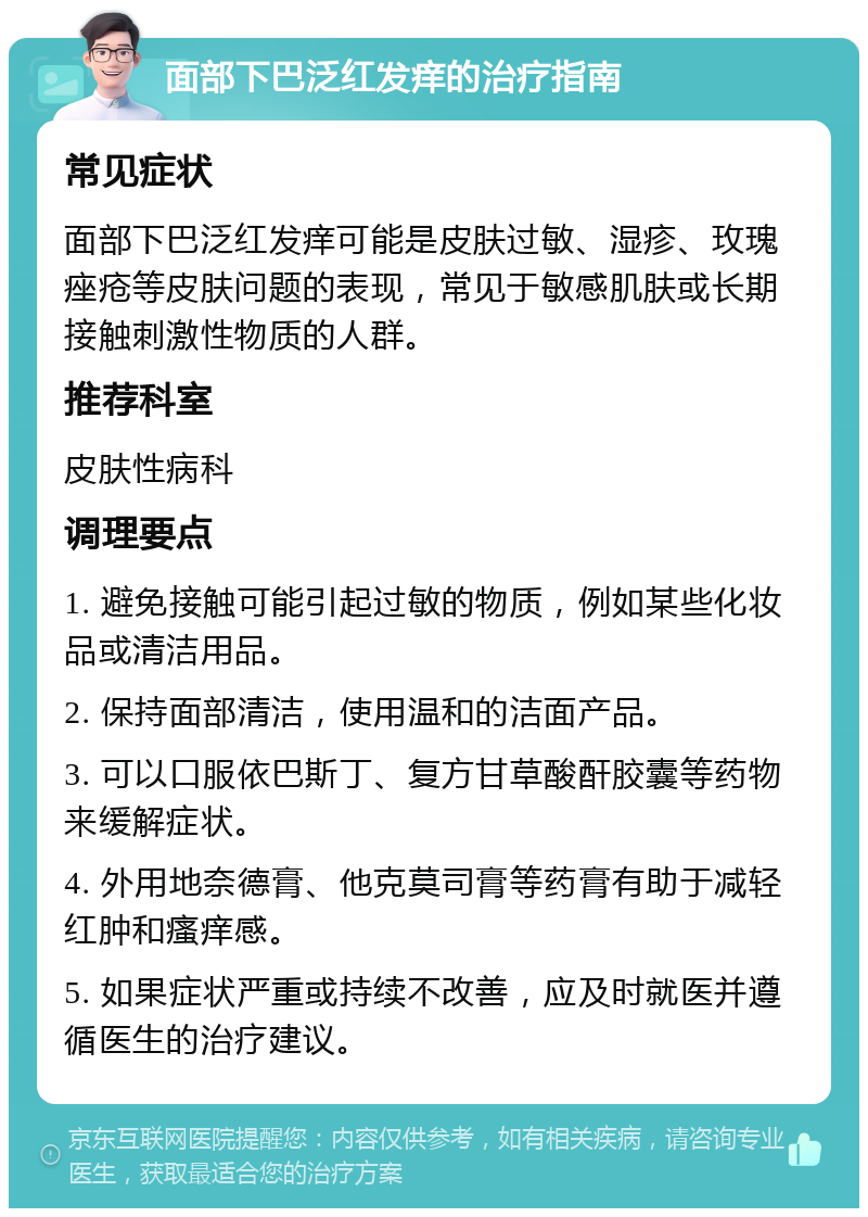 面部下巴泛红发痒的治疗指南 常见症状 面部下巴泛红发痒可能是皮肤过敏、湿疹、玫瑰痤疮等皮肤问题的表现，常见于敏感肌肤或长期接触刺激性物质的人群。 推荐科室 皮肤性病科 调理要点 1. 避免接触可能引起过敏的物质，例如某些化妆品或清洁用品。 2. 保持面部清洁，使用温和的洁面产品。 3. 可以口服依巴斯丁、复方甘草酸酐胶囊等药物来缓解症状。 4. 外用地奈德膏、他克莫司膏等药膏有助于减轻红肿和瘙痒感。 5. 如果症状严重或持续不改善，应及时就医并遵循医生的治疗建议。