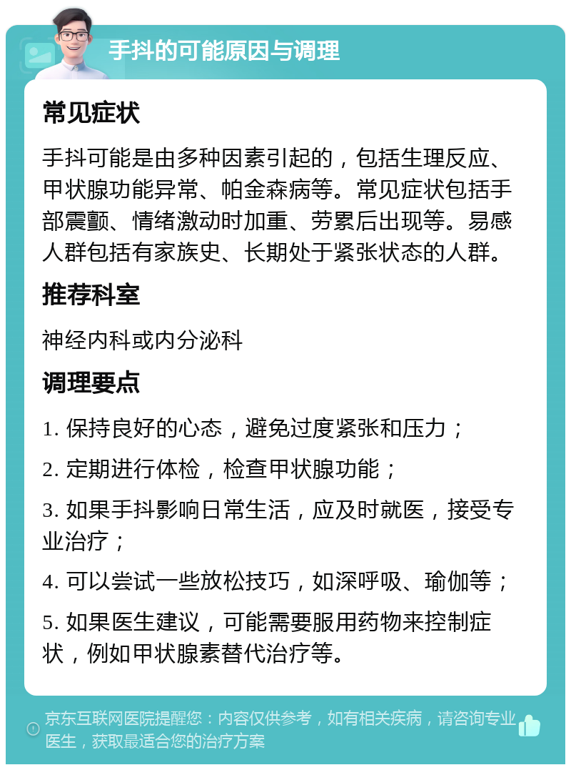 手抖的可能原因与调理 常见症状 手抖可能是由多种因素引起的，包括生理反应、甲状腺功能异常、帕金森病等。常见症状包括手部震颤、情绪激动时加重、劳累后出现等。易感人群包括有家族史、长期处于紧张状态的人群。 推荐科室 神经内科或内分泌科 调理要点 1. 保持良好的心态，避免过度紧张和压力； 2. 定期进行体检，检查甲状腺功能； 3. 如果手抖影响日常生活，应及时就医，接受专业治疗； 4. 可以尝试一些放松技巧，如深呼吸、瑜伽等； 5. 如果医生建议，可能需要服用药物来控制症状，例如甲状腺素替代治疗等。