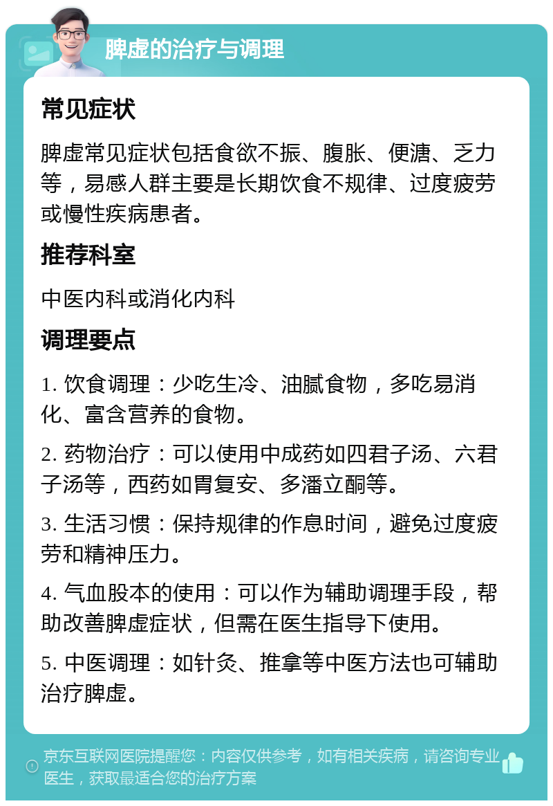 脾虚的治疗与调理 常见症状 脾虚常见症状包括食欲不振、腹胀、便溏、乏力等，易感人群主要是长期饮食不规律、过度疲劳或慢性疾病患者。 推荐科室 中医内科或消化内科 调理要点 1. 饮食调理：少吃生冷、油腻食物，多吃易消化、富含营养的食物。 2. 药物治疗：可以使用中成药如四君子汤、六君子汤等，西药如胃复安、多潘立酮等。 3. 生活习惯：保持规律的作息时间，避免过度疲劳和精神压力。 4. 气血股本的使用：可以作为辅助调理手段，帮助改善脾虚症状，但需在医生指导下使用。 5. 中医调理：如针灸、推拿等中医方法也可辅助治疗脾虚。