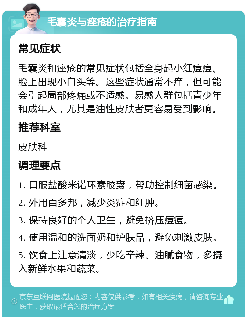 毛囊炎与痤疮的治疗指南 常见症状 毛囊炎和痤疮的常见症状包括全身起小红痘痘、脸上出现小白头等。这些症状通常不痒，但可能会引起局部疼痛或不适感。易感人群包括青少年和成年人，尤其是油性皮肤者更容易受到影响。 推荐科室 皮肤科 调理要点 1. 口服盐酸米诺环素胶囊，帮助控制细菌感染。 2. 外用百多邦，减少炎症和红肿。 3. 保持良好的个人卫生，避免挤压痘痘。 4. 使用温和的洗面奶和护肤品，避免刺激皮肤。 5. 饮食上注意清淡，少吃辛辣、油腻食物，多摄入新鲜水果和蔬菜。