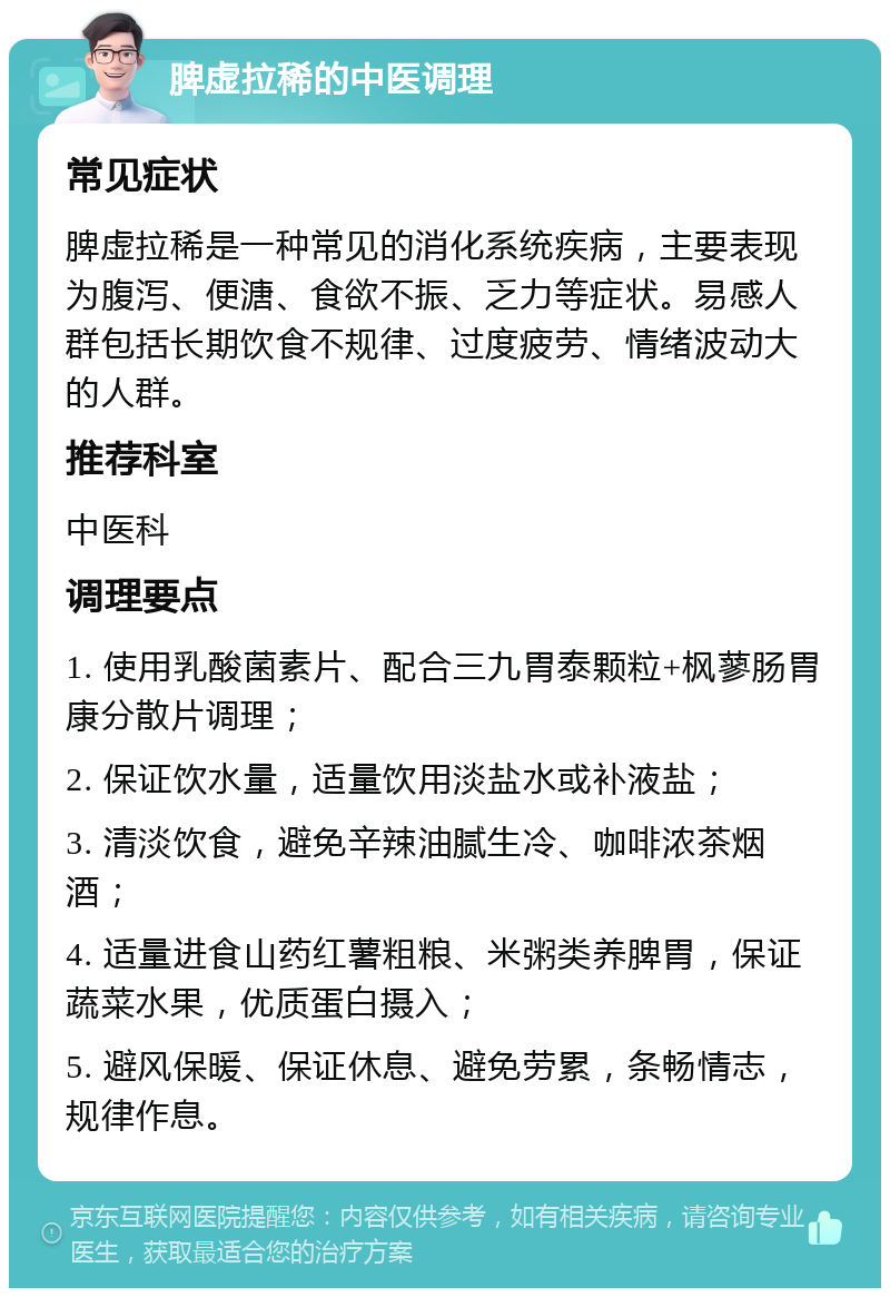 脾虚拉稀的中医调理 常见症状 脾虚拉稀是一种常见的消化系统疾病，主要表现为腹泻、便溏、食欲不振、乏力等症状。易感人群包括长期饮食不规律、过度疲劳、情绪波动大的人群。 推荐科室 中医科 调理要点 1. 使用乳酸菌素片、配合三九胃泰颗粒+枫蓼肠胃康分散片调理； 2. 保证饮水量，适量饮用淡盐水或补液盐； 3. 清淡饮食，避免辛辣油腻生冷、咖啡浓茶烟酒； 4. 适量进食山药红薯粗粮、米粥类养脾胃，保证蔬菜水果，优质蛋白摄入； 5. 避风保暖、保证休息、避免劳累，条畅情志，规律作息。