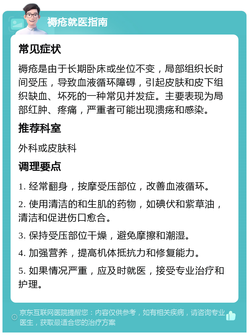 褥疮就医指南 常见症状 褥疮是由于长期卧床或坐位不变，局部组织长时间受压，导致血液循环障碍，引起皮肤和皮下组织缺血、坏死的一种常见并发症。主要表现为局部红肿、疼痛，严重者可能出现溃疡和感染。 推荐科室 外科或皮肤科 调理要点 1. 经常翻身，按摩受压部位，改善血液循环。 2. 使用清洁的和生肌的药物，如碘伏和紫草油，清洁和促进伤口愈合。 3. 保持受压部位干燥，避免摩擦和潮湿。 4. 加强营养，提高机体抵抗力和修复能力。 5. 如果情况严重，应及时就医，接受专业治疗和护理。