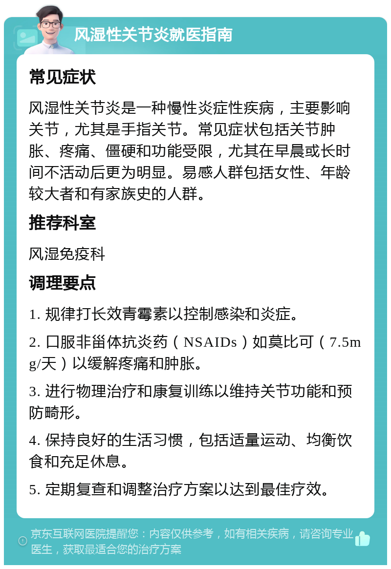 风湿性关节炎就医指南 常见症状 风湿性关节炎是一种慢性炎症性疾病，主要影响关节，尤其是手指关节。常见症状包括关节肿胀、疼痛、僵硬和功能受限，尤其在早晨或长时间不活动后更为明显。易感人群包括女性、年龄较大者和有家族史的人群。 推荐科室 风湿免疫科 调理要点 1. 规律打长效青霉素以控制感染和炎症。 2. 口服非甾体抗炎药（NSAIDs）如莫比可（7.5mg/天）以缓解疼痛和肿胀。 3. 进行物理治疗和康复训练以维持关节功能和预防畸形。 4. 保持良好的生活习惯，包括适量运动、均衡饮食和充足休息。 5. 定期复查和调整治疗方案以达到最佳疗效。