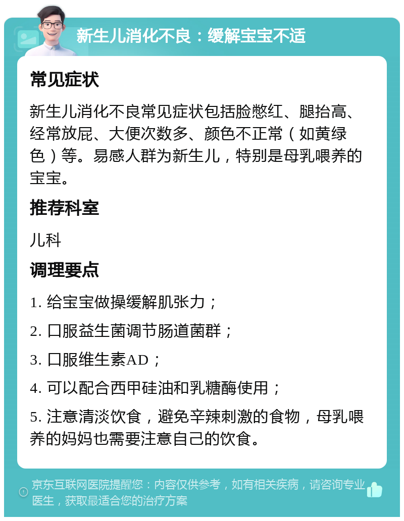 新生儿消化不良：缓解宝宝不适 常见症状 新生儿消化不良常见症状包括脸憋红、腿抬高、经常放屁、大便次数多、颜色不正常（如黄绿色）等。易感人群为新生儿，特别是母乳喂养的宝宝。 推荐科室 儿科 调理要点 1. 给宝宝做操缓解肌张力； 2. 口服益生菌调节肠道菌群； 3. 口服维生素AD； 4. 可以配合西甲硅油和乳糖酶使用； 5. 注意清淡饮食，避免辛辣刺激的食物，母乳喂养的妈妈也需要注意自己的饮食。