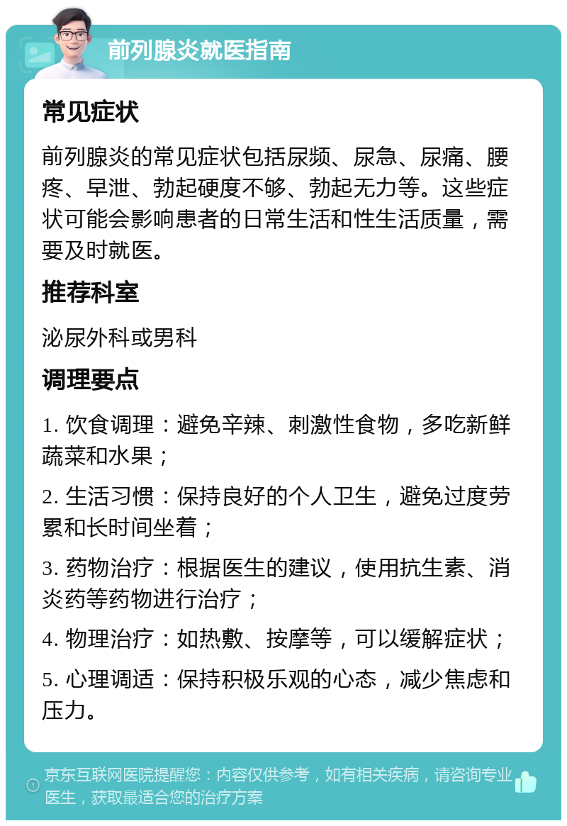 前列腺炎就医指南 常见症状 前列腺炎的常见症状包括尿频、尿急、尿痛、腰疼、早泄、勃起硬度不够、勃起无力等。这些症状可能会影响患者的日常生活和性生活质量，需要及时就医。 推荐科室 泌尿外科或男科 调理要点 1. 饮食调理：避免辛辣、刺激性食物，多吃新鲜蔬菜和水果； 2. 生活习惯：保持良好的个人卫生，避免过度劳累和长时间坐着； 3. 药物治疗：根据医生的建议，使用抗生素、消炎药等药物进行治疗； 4. 物理治疗：如热敷、按摩等，可以缓解症状； 5. 心理调适：保持积极乐观的心态，减少焦虑和压力。